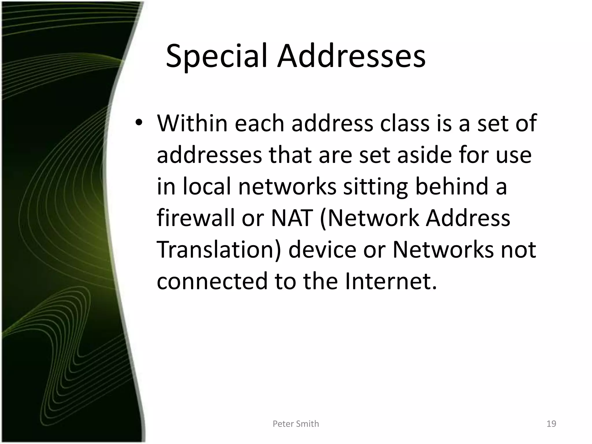 Within each address class is a set of addresses that are set aside for use in local networks sitting behind a firewall or NAT (Network Address Translation) device or Networks not connected to the Internet.Peter Smith19Special Addresses