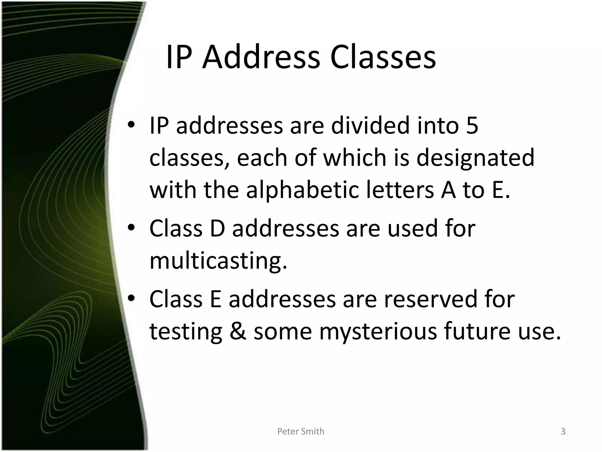 IP addresses are divided into 5 classes, each of which is designated with the alphabetic letters A to E.Class D addresses are used for multicasting.Class E addresses are reserved for testing & some mysterious future use.Peter Smith3IP Address Classes