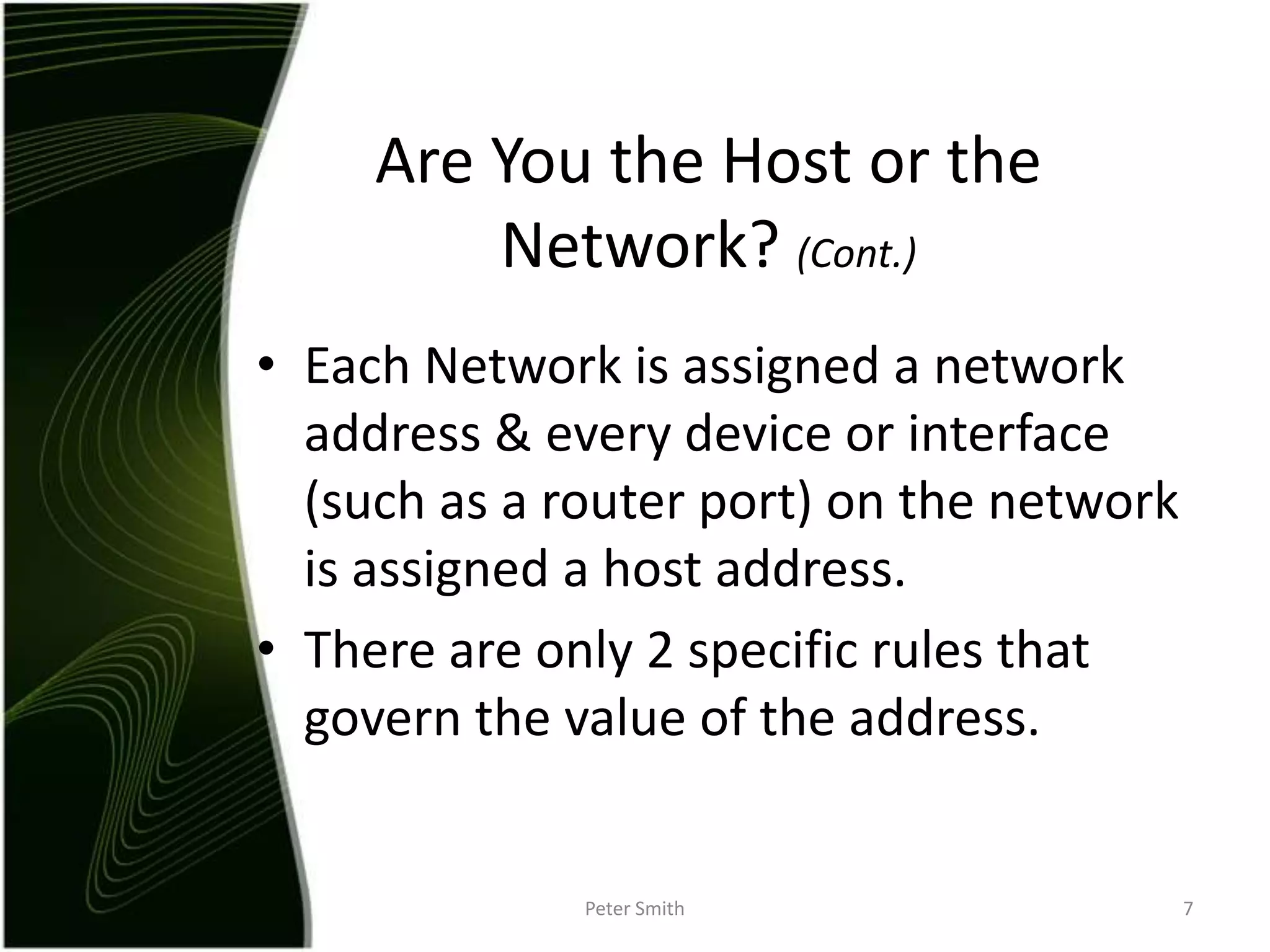 Each Network is assigned a network address & every device or interface (such as a router port) on the network is assigned a host address.There are only 2 specific rules that govern the value of the address. Peter Smith7Are You the Host or the Network? (Cont.)