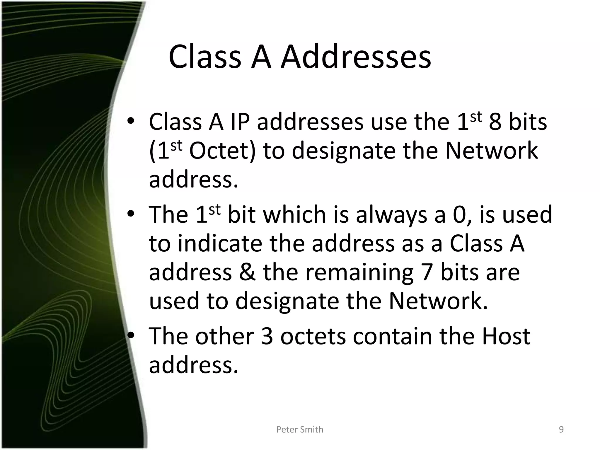 Class A IP addresses use the 1st 8 bits (1st Octet) to designate the Network address.The 1st bit which is always a 0, is used to indicate the address as a Class A address & the remaining 7 bits are used to designate the Network.The other 3 octets contain the Host address. Peter Smith9Class A Addresses