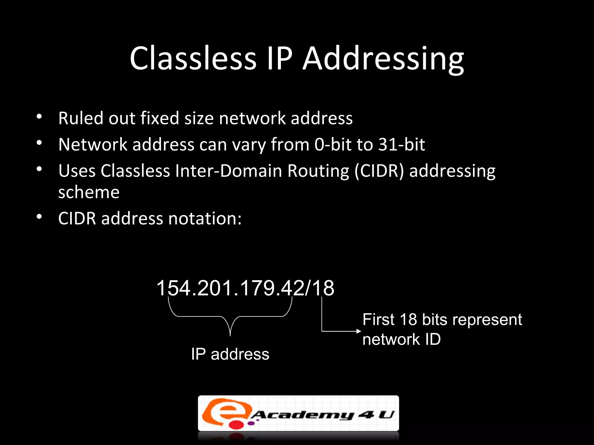 Classless IP Addressing
• Ruled out fixed size network address
• Network address can vary from 0-bit to 31-bit
• Uses Classless Inter-Domain Routing (CIDR) addressing
  scheme
• CIDR address notation:


              154.201.179.42/18
                                       First 18 bits represent
                                       network ID
                  IP address
 