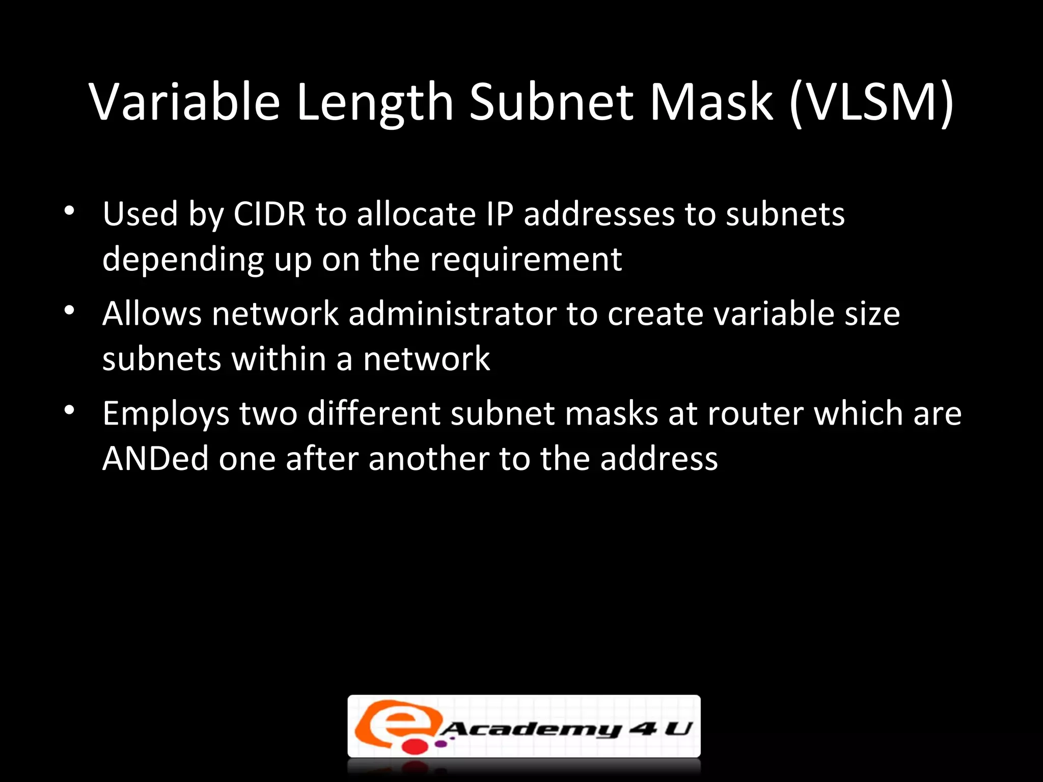 Variable Length Subnet Mask (VLSM)
• Used by CIDR to allocate IP addresses to subnets
  depending up on the requirement
• Allows network administrator to create variable size
  subnets within a network
• Employs two different subnet masks at router which are
  ANDed one after another to the address
 