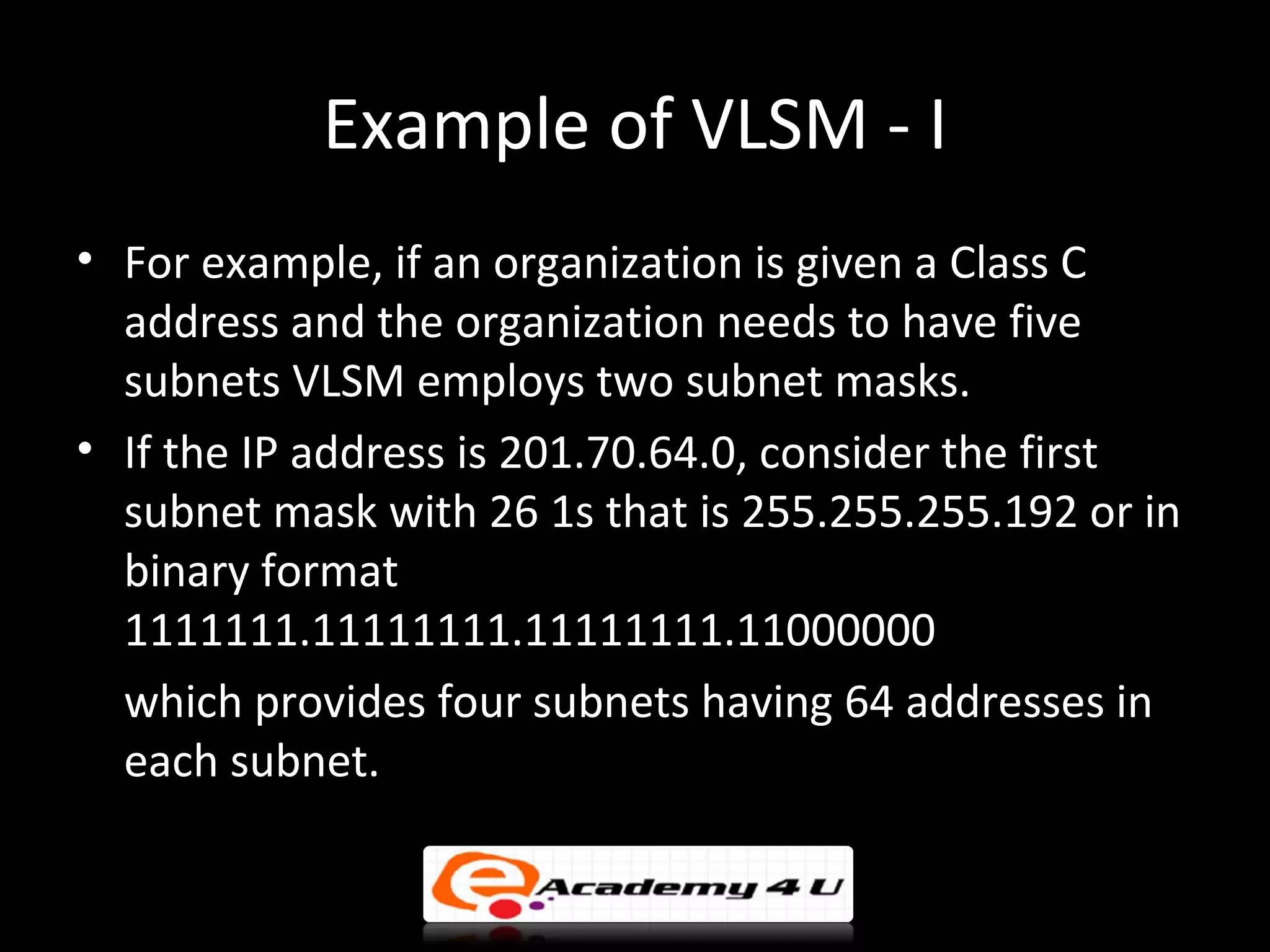 Example of VLSM - I
• For example, if an organization is given a Class C
  address and the organization needs to have five
  subnets VLSM employs two subnet masks.
• If the IP address is 201.70.64.0, consider the first
  subnet mask with 26 1s that is 255.255.255.192 or in
  binary format
  1111111.11111111.11111111.11000000
  which provides four subnets having 64 addresses in
  each subnet.
 