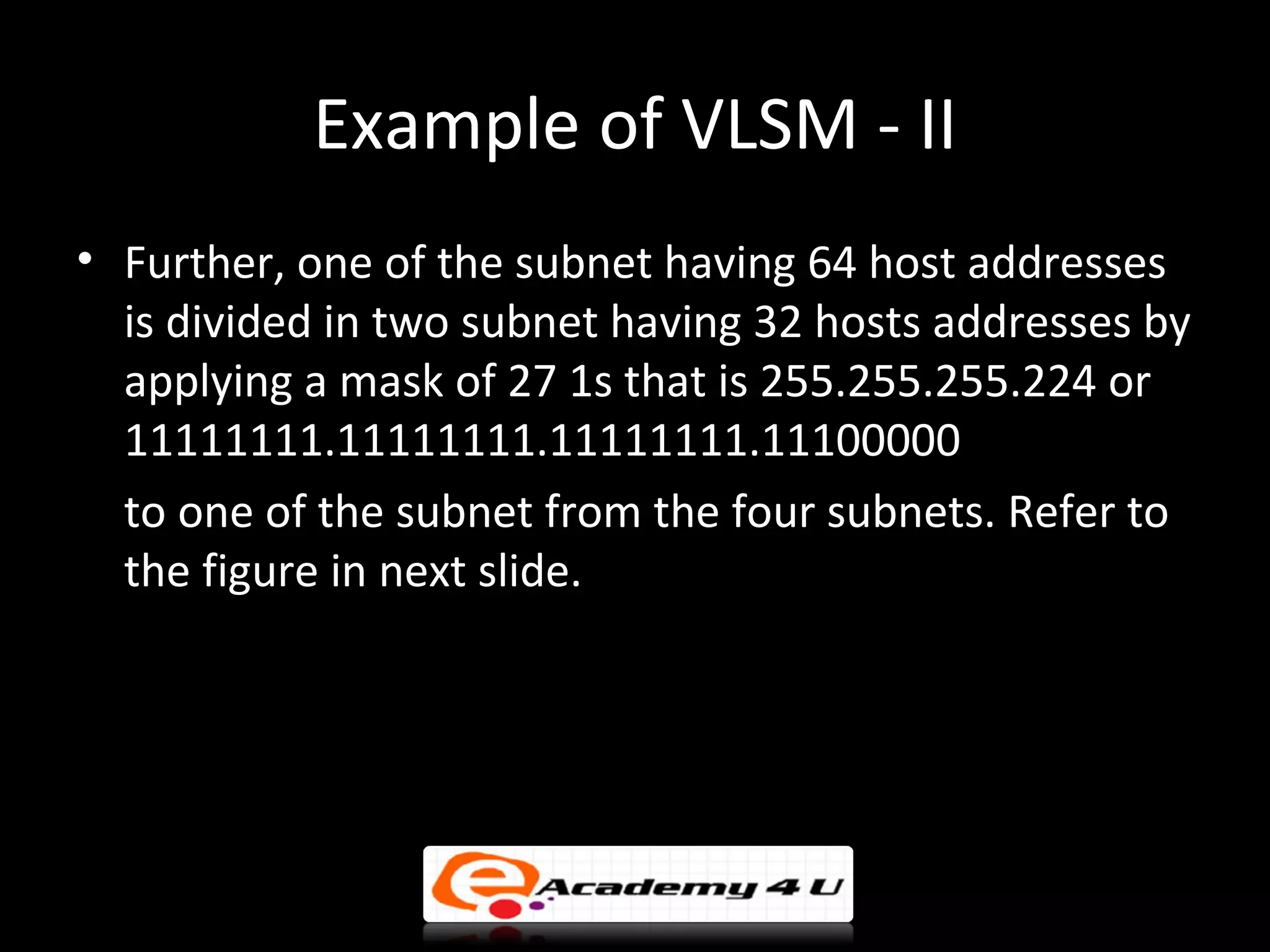 Example of VLSM - II
• Further, one of the subnet having 64 host addresses
  is divided in two subnet having 32 hosts addresses by
  applying a mask of 27 1s that is 255.255.255.224 or
  11111111.11111111.11111111.11100000
  to one of the subnet from the four subnets. Refer to
  the figure in next slide.
 