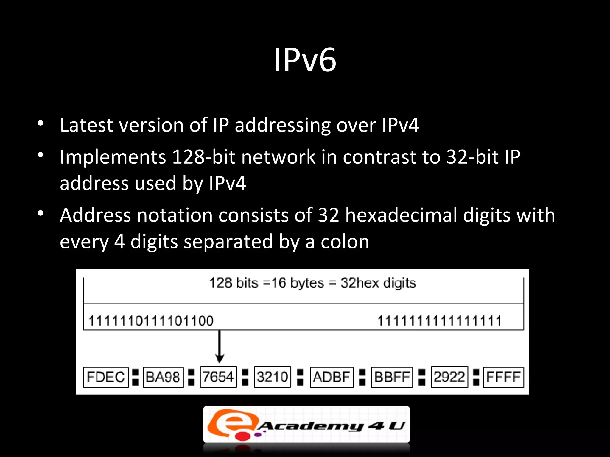 IPv6
• Latest version of IP addressing over IPv4
• Implements 128-bit network in contrast to 32-bit IP
  address used by IPv4
• Address notation consists of 32 hexadecimal digits with
  every 4 digits separated by a colon
 