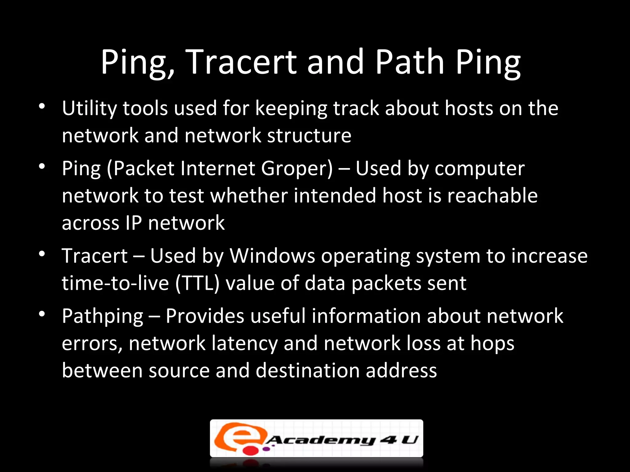 Ping, Tracert and Path Ping
• Utility tools used for keeping track about hosts on the
  network and network structure
• Ping (Packet Internet Groper) – Used by computer
  network to test whether intended host is reachable
  across IP network
• Tracert – Used by Windows operating system to increase
  time-to-live (TTL) value of data packets sent
• Pathping – Provides useful information about network
  errors, network latency and network loss at hops
  between source and destination address
 