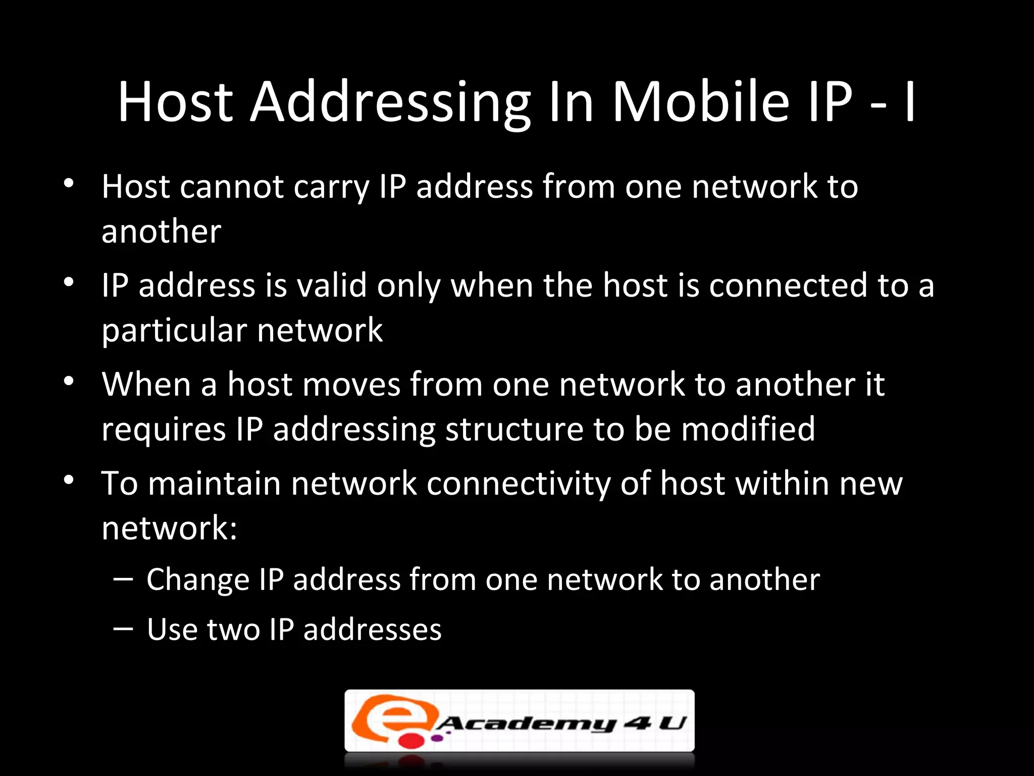 Host Addressing In Mobile IP - I
• Host cannot carry IP address from one network to
  another
• IP address is valid only when the host is connected to a
  particular network
• When a host moves from one network to another it
  requires IP addressing structure to be modified
• To maintain network connectivity of host within new
  network:
   – Change IP address from one network to another
   – Use two IP addresses
 