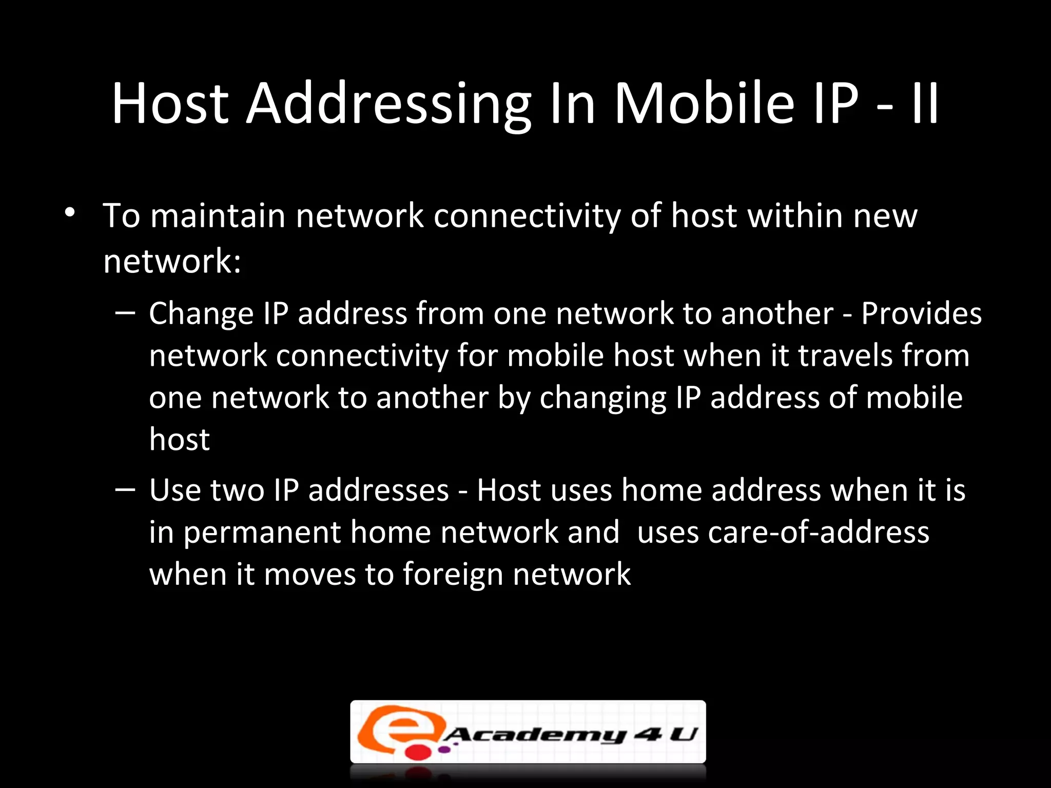 Host Addressing In Mobile IP - II
• To maintain network connectivity of host within new
  network:
   – Change IP address from one network to another - Provides
     network connectivity for mobile host when it travels from
     one network to another by changing IP address of mobile
     host
   – Use two IP addresses - Host uses home address when it is
     in permanent home network and uses care-of-address
     when it moves to foreign network
 