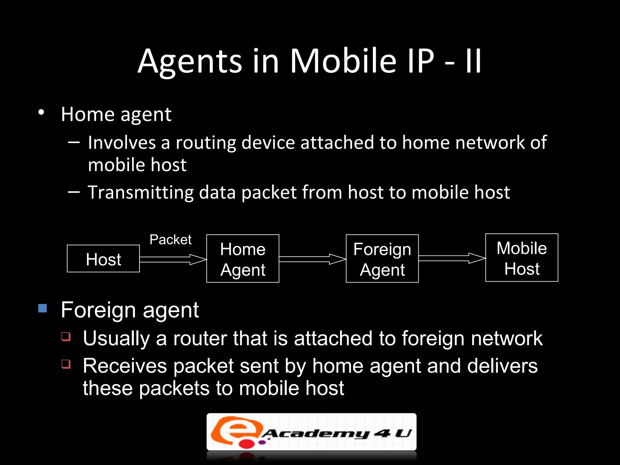Agents in Mobile IP - II
• Home agent
    – Involves a routing device attached to home network of
      mobile host
    – Transmitting data packet from host to mobile host

               Packet
                        Home          Foreign         Mobile
        Host
                        Agent          Agent           Host

   Foreign agent
       Usually a router that is attached to foreign network
       Receives packet sent by home agent and delivers
        these packets to mobile host
 