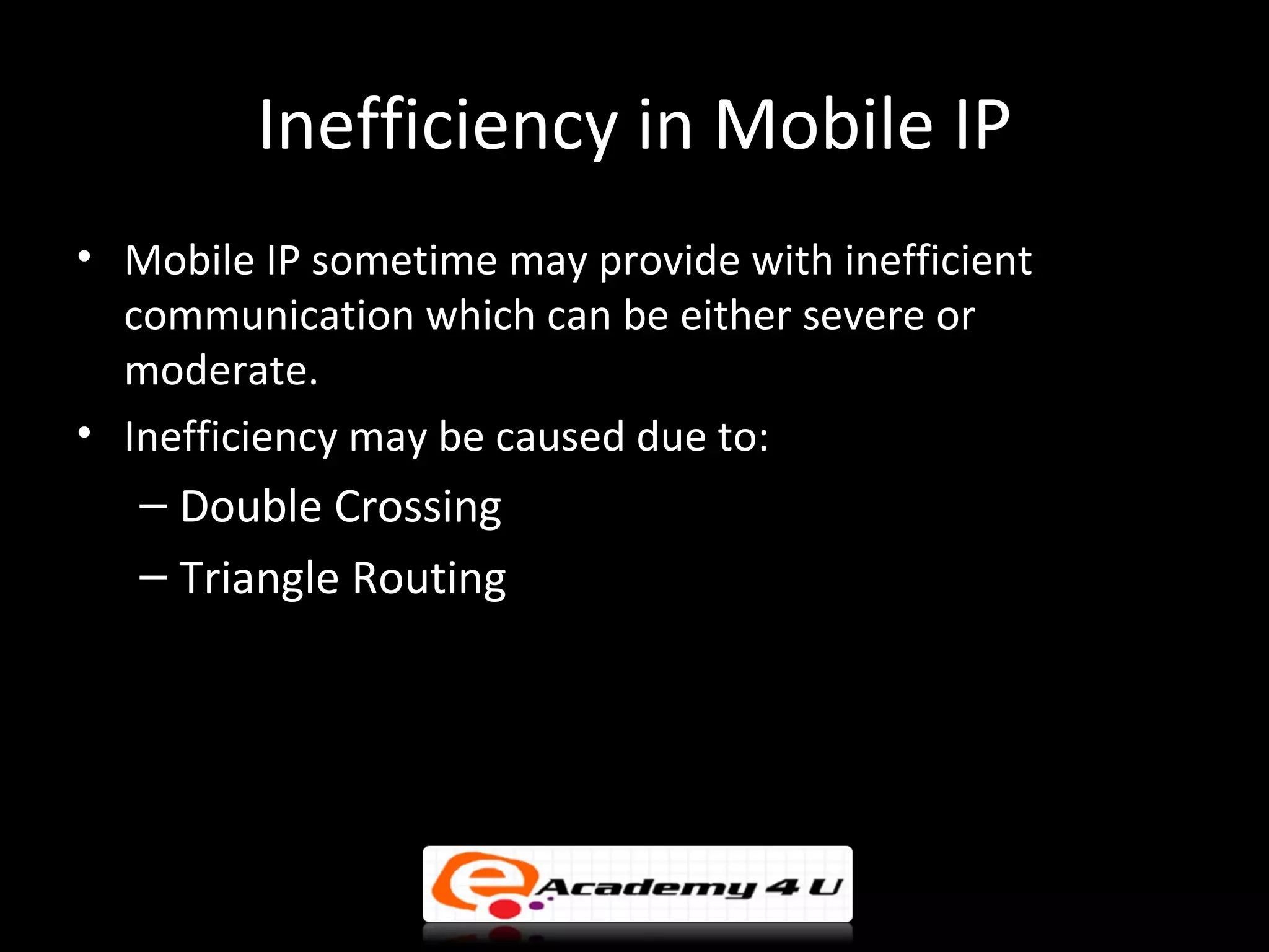 Inefficiency in Mobile IP
• Mobile IP sometime may provide with inefficient
  communication which can be either severe or
  moderate.
• Inefficiency may be caused due to:
   – Double Crossing
   – Triangle Routing
 