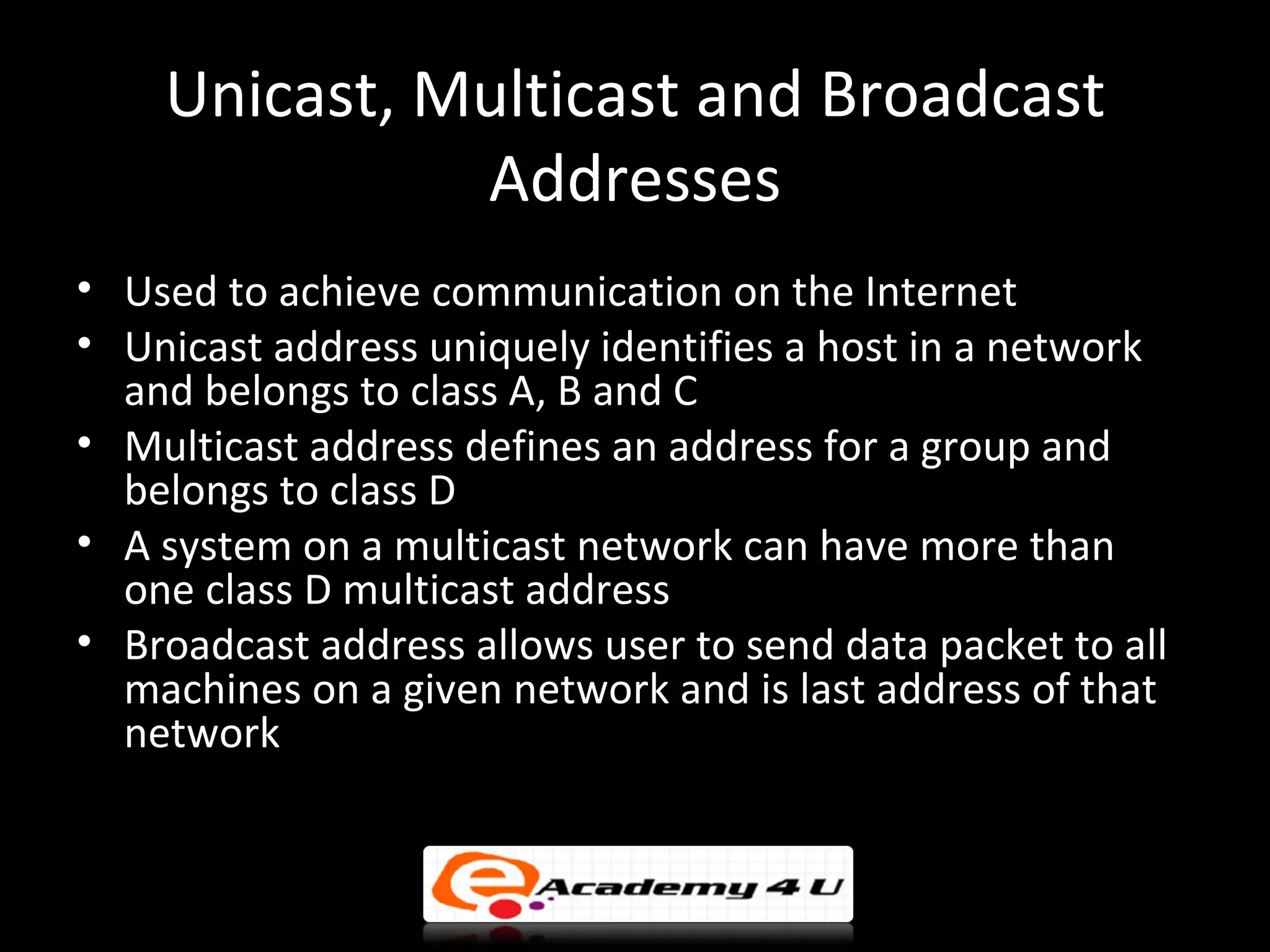 Unicast, Multicast and Broadcast
              Addresses
• Used to achieve communication on the Internet
• Unicast address uniquely identifies a host in a network
  and belongs to class A, B and C
• Multicast address defines an address for a group and
  belongs to class D
• A system on a multicast network can have more than
  one class D multicast address
• Broadcast address allows user to send data packet to all
  machines on a given network and is last address of that
  network
 