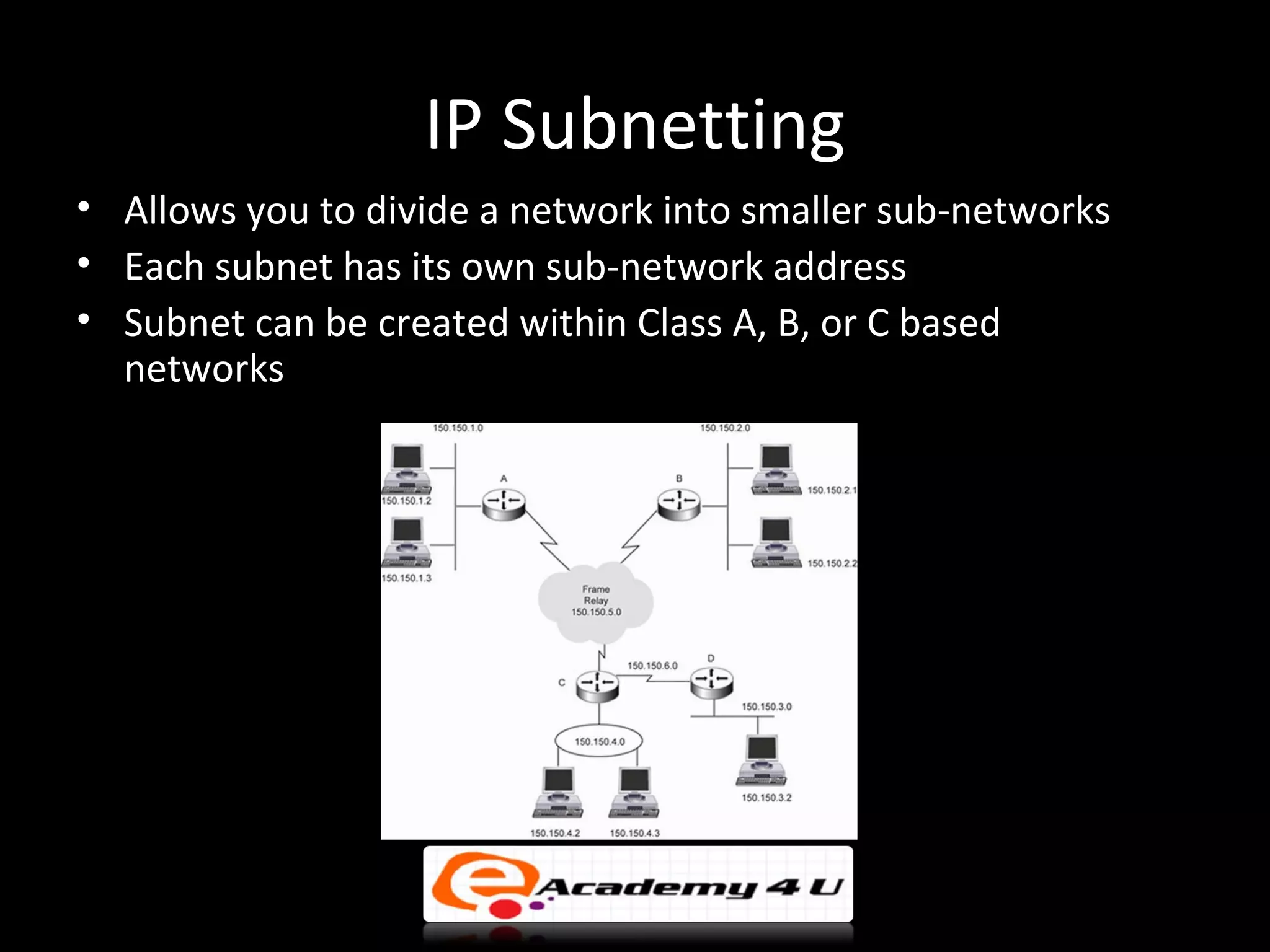 IP Subnetting
• Allows you to divide a network into smaller sub-networks
• Each subnet has its own sub-network address
• Subnet can be created within Class A, B, or C based
  networks
 