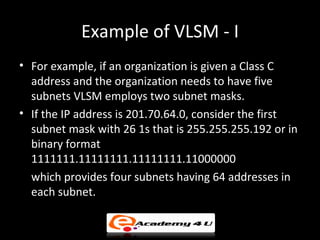 Example of VLSM - I
• For example, if an organization is given a Class C
  address and the organization needs to have five
  subnets VLSM employs two subnet masks.
• If the IP address is 201.70.64.0, consider the first
  subnet mask with 26 1s that is 255.255.255.192 or in
  binary format
  1111111.11111111.11111111.11000000
  which provides four subnets having 64 addresses in
  each subnet.
 