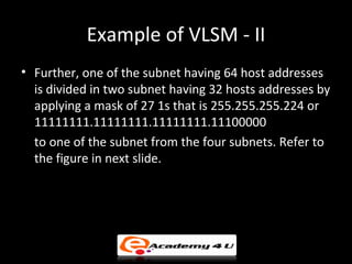 Example of VLSM - II
• Further, one of the subnet having 64 host addresses
  is divided in two subnet having 32 hosts addresses by
  applying a mask of 27 1s that is 255.255.255.224 or
  11111111.11111111.11111111.11100000
  to one of the subnet from the four subnets. Refer to
  the figure in next slide.
 