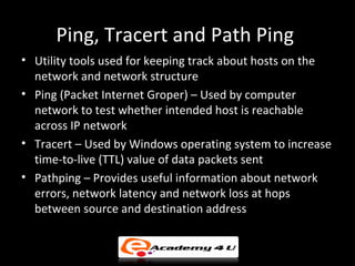 Ping, Tracert and Path Ping
• Utility tools used for keeping track about hosts on the
  network and network structure
• Ping (Packet Internet Groper) – Used by computer
  network to test whether intended host is reachable
  across IP network
• Tracert – Used by Windows operating system to increase
  time-to-live (TTL) value of data packets sent
• Pathping – Provides useful information about network
  errors, network latency and network loss at hops
  between source and destination address
 