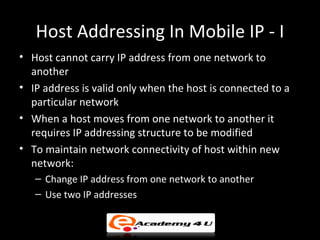 Host Addressing In Mobile IP - I
• Host cannot carry IP address from one network to
  another
• IP address is valid only when the host is connected to a
  particular network
• When a host moves from one network to another it
  requires IP addressing structure to be modified
• To maintain network connectivity of host within new
  network:
   – Change IP address from one network to another
   – Use two IP addresses
 