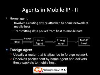 Agents in Mobile IP - II
• Home agent
    – Involves a routing device attached to home network of
      mobile host
    – Transmitting data packet from host to mobile host

               Packet
                        Home          Foreign         Mobile
        Host
                        Agent          Agent           Host

   Foreign agent
       Usually a router that is attached to foreign network
       Receives packet sent by home agent and delivers
        these packets to mobile host
 