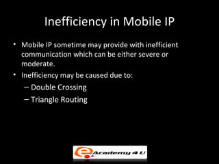 Inefficiency in Mobile IP
• Mobile IP sometime may provide with inefficient
  communication which can be either severe or
  moderate.
• Inefficiency may be caused due to:
   – Double Crossing
   – Triangle Routing
 