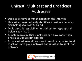 Unicast, Multicast and Broadcast
              Addresses
• Used to achieve communication on the Internet
• Unicast address uniquely identifies a host in a network
  and belongs to class A, B and C
• Multicast address defines an address for a group and
  belongs to class D
• A system on a multicast network can have more than
  one class D multicast address
• Broadcast address allows user to send data packet to all
  machines on a given network and is last address of that
  network
 