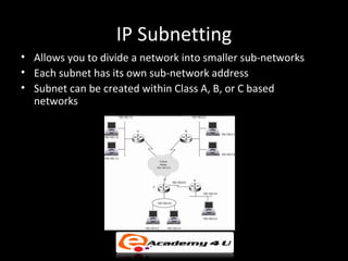 IP Subnetting
• Allows you to divide a network into smaller sub-networks
• Each subnet has its own sub-network address
• Subnet can be created within Class A, B, or C based
  networks
 