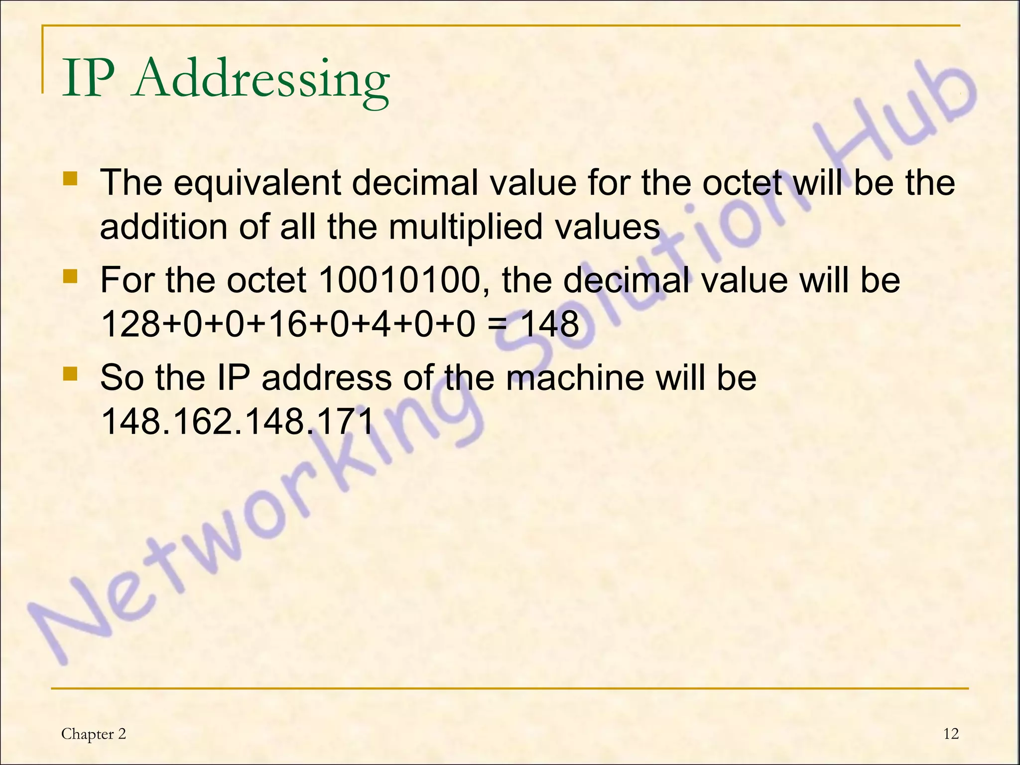 IP Addressing
    The equivalent decimal value for the octet will be the
     addition of all the multiplied values
    For the octet 10010100, the decimal value will be
     128+0+0+16+0+4+0+0 = 148
    So the IP address of the machine will be
     148.162.148.171




Chapter 2                                                 12
 