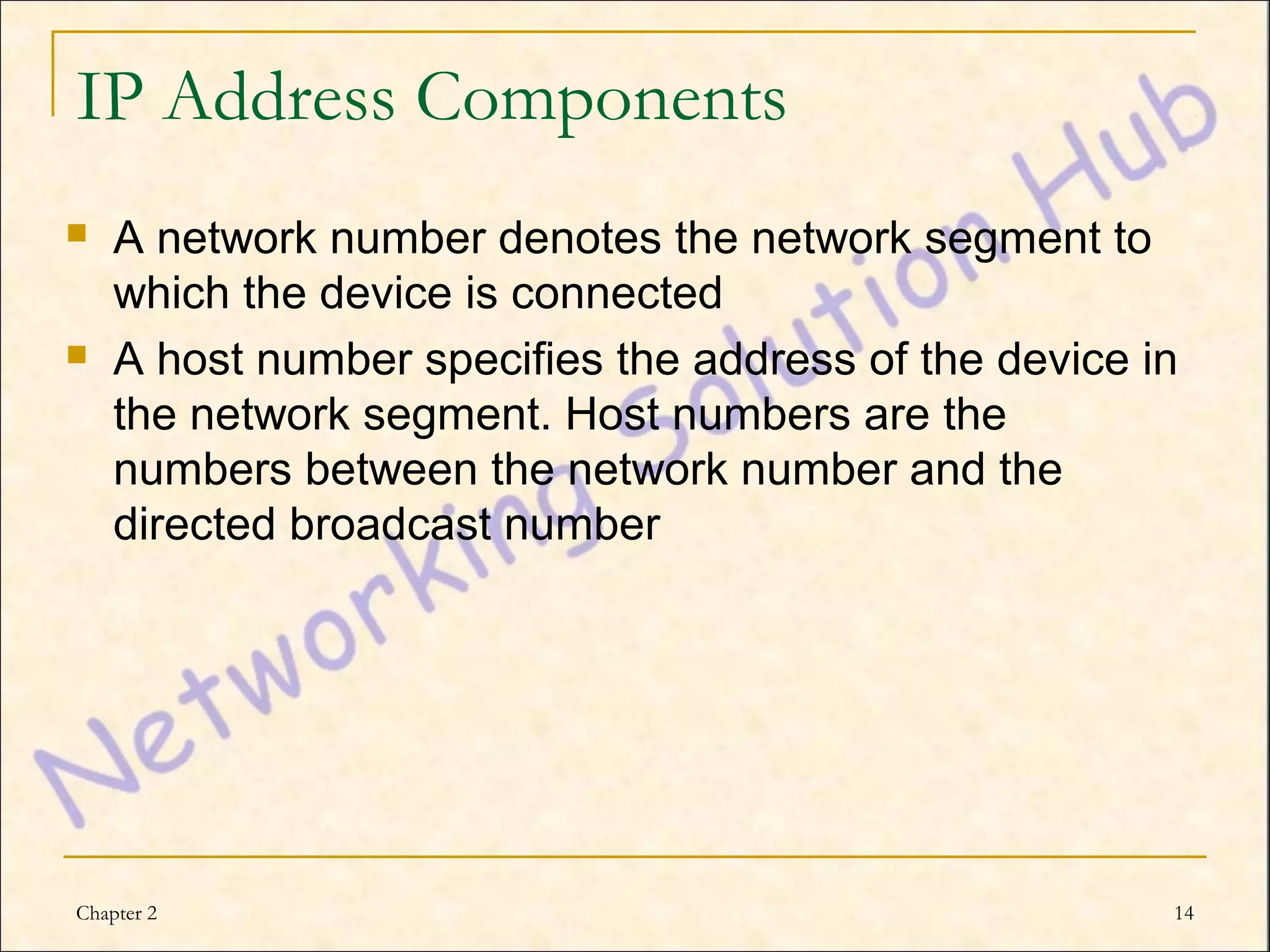IP Address Components
   A network number denotes the network segment to
    which the device is connected
   A host number specifies the address of the device in
    the network segment. Host numbers are the
    numbers between the network number and the
    directed broadcast number




Chapter 2                                              14
 