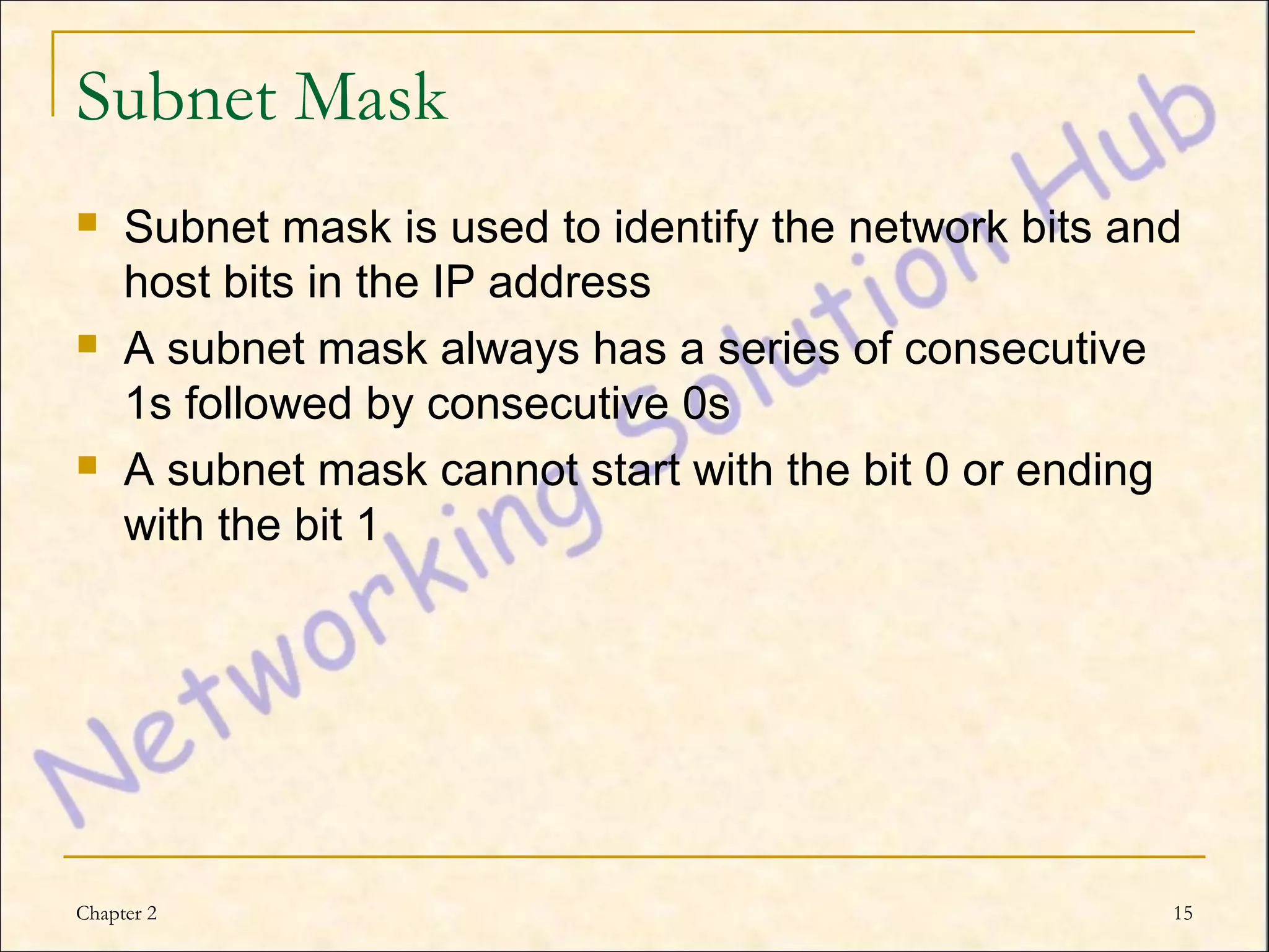 Subnet Mask
    Subnet mask is used to identify the network bits and
     host bits in the IP address
    A subnet mask always has a series of consecutive
     1s followed by consecutive 0s
    A subnet mask cannot start with the bit 0 or ending
     with the bit 1




Chapter 2                                               15
 