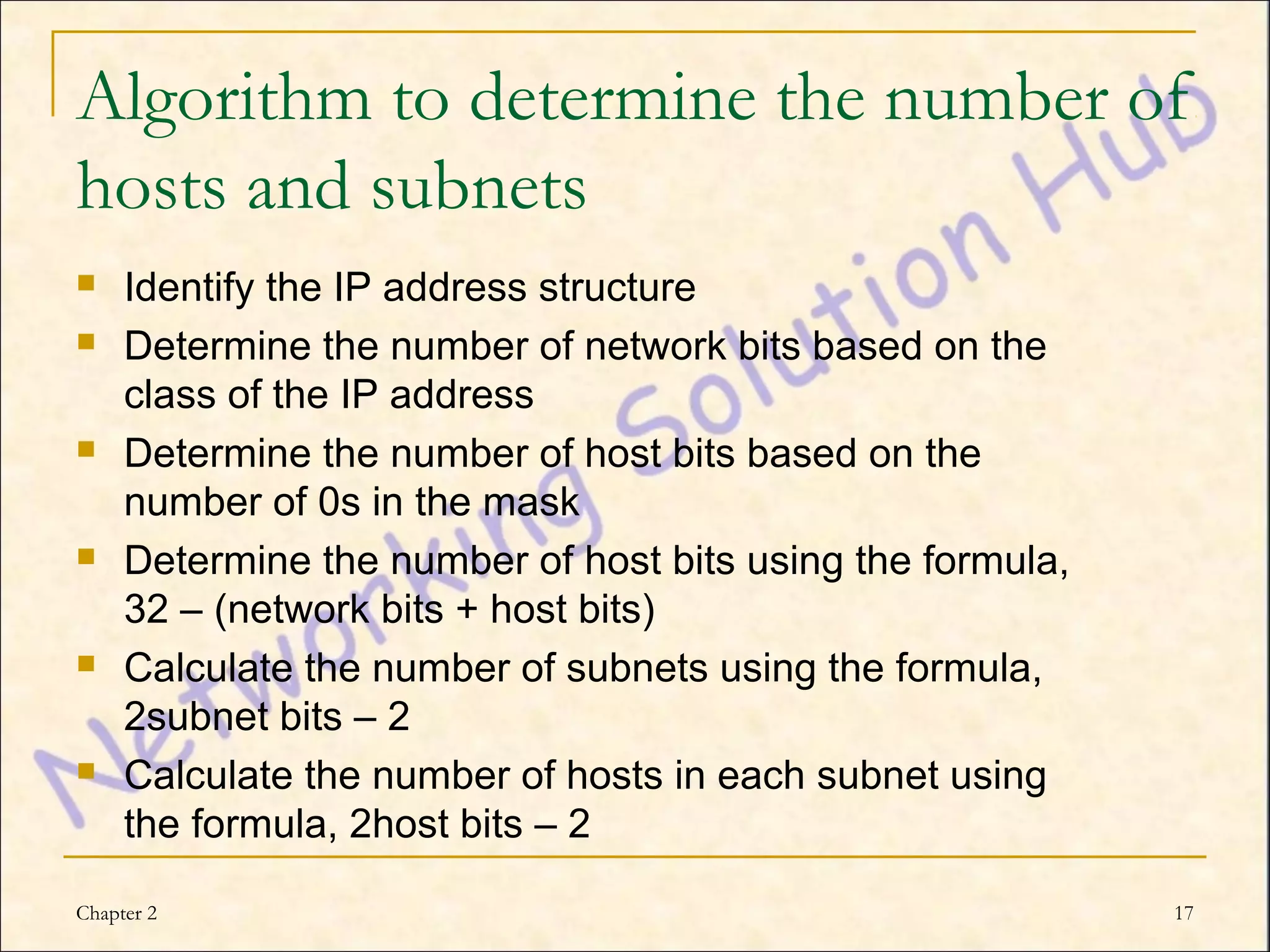 Algorithm to determine the number of
hosts and subnets
    Identify the IP address structure
    Determine the number of network bits based on the
     class of the IP address
    Determine the number of host bits based on the
     number of 0s in the mask
    Determine the number of host bits using the formula,
     32 – (network bits + host bits)
    Calculate the number of subnets using the formula,
     2subnet bits – 2
    Calculate the number of hosts in each subnet using
     the formula, 2host bits – 2

Chapter 2                                                   17
 