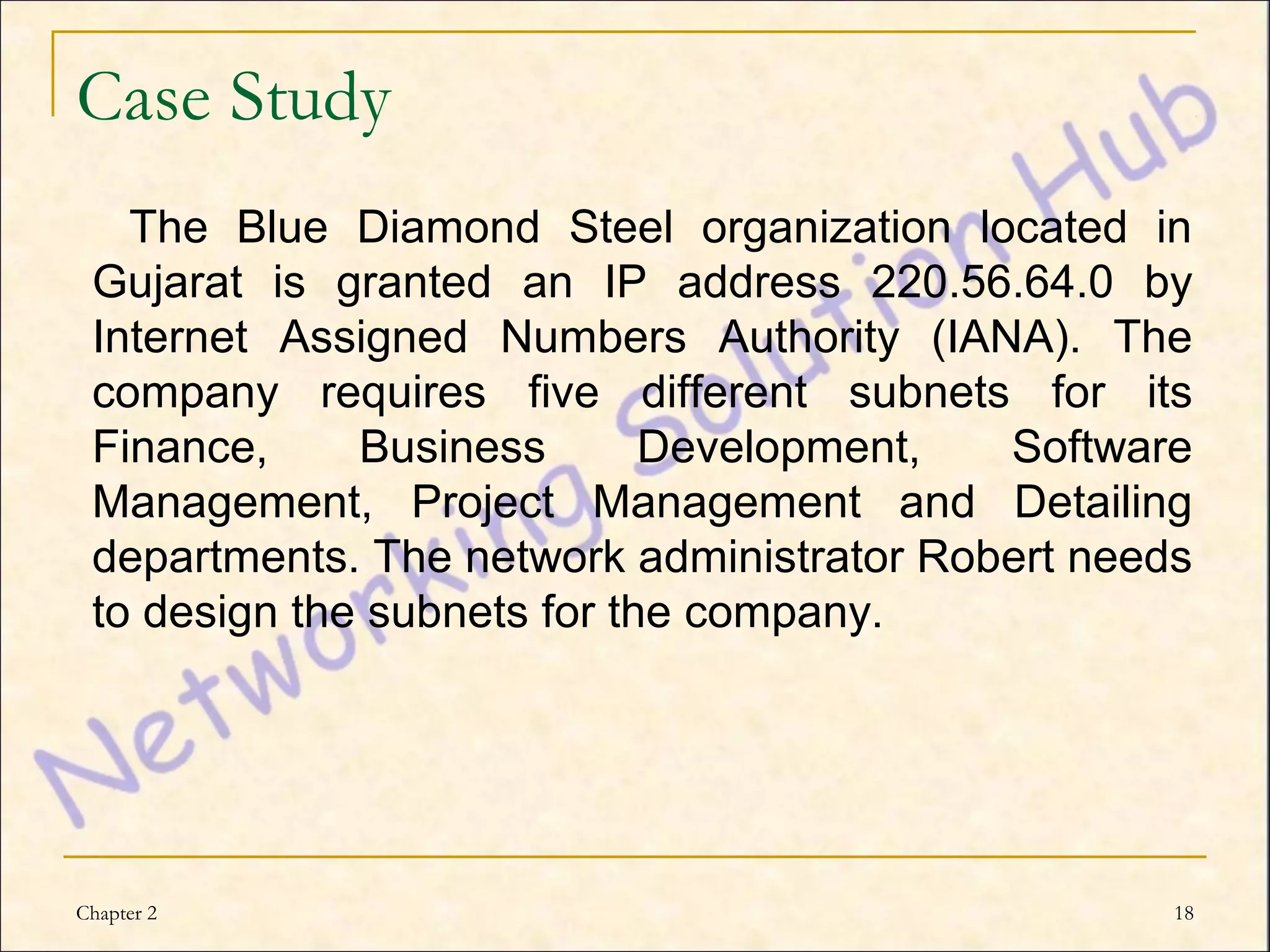 Case Study
   The Blue Diamond Steel organization located in
 Gujarat is granted an IP address 220.56.64.0 by
 Internet Assigned Numbers Authority (IANA). The
 company requires five different subnets for its
 Finance,     Business       Development,  Software
 Management, Project Management and Detailing
 departments. The network administrator Robert needs
 to design the subnets for the company.




Chapter 2                                          18
 