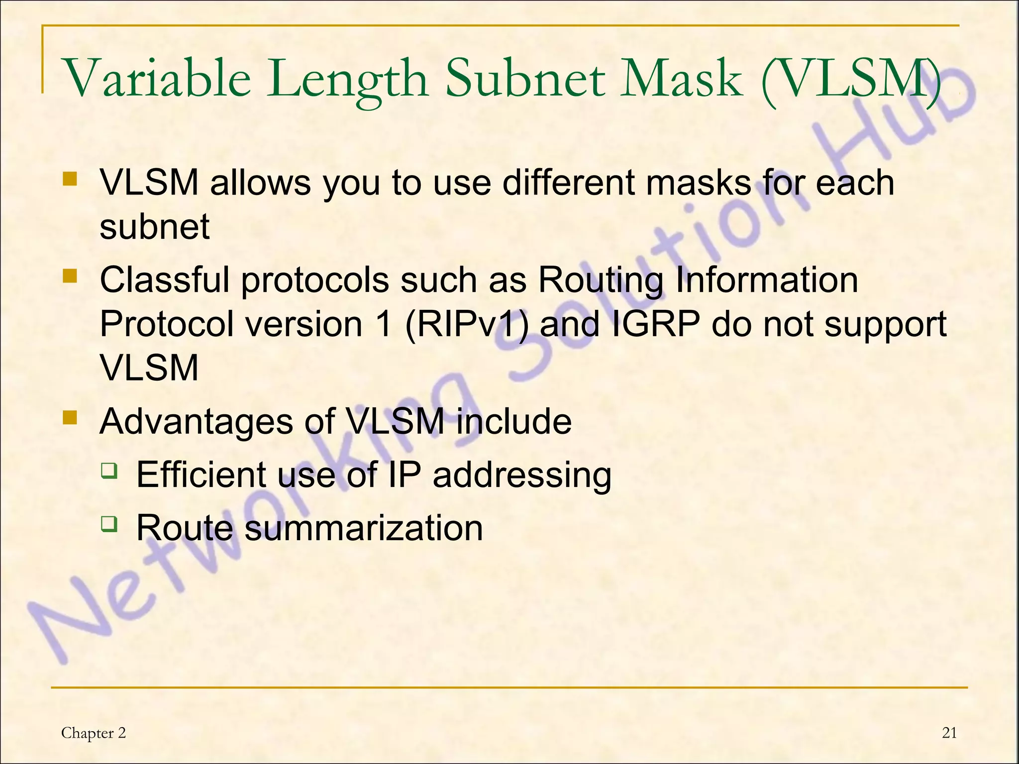 Variable Length Subnet Mask (VLSM)
    VLSM allows you to use different masks for each
     subnet
    Classful protocols such as Routing Information
     Protocol version 1 (RIPv1) and IGRP do not support
     VLSM
    Advantages of VLSM include
      Efficient use of IP addressing

      Route summarization




Chapter 2                                             21
 