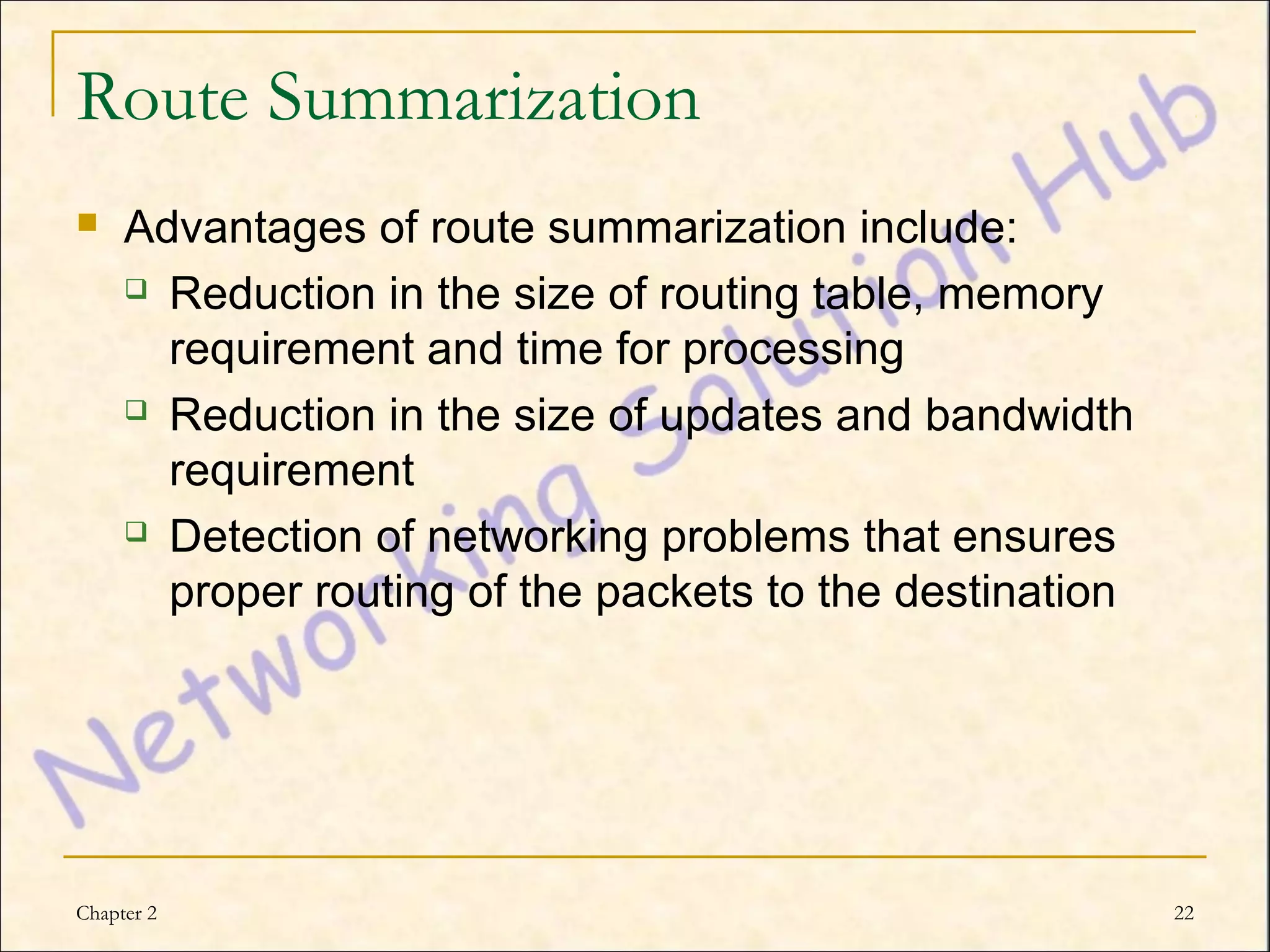 Route Summarization
    Advantages of route summarization include:
      Reduction in the size of routing table, memory

       requirement and time for processing
      Reduction in the size of updates and bandwidth

       requirement
      Detection of networking problems that ensures

       proper routing of the packets to the destination




Chapter 2                                                 22
 