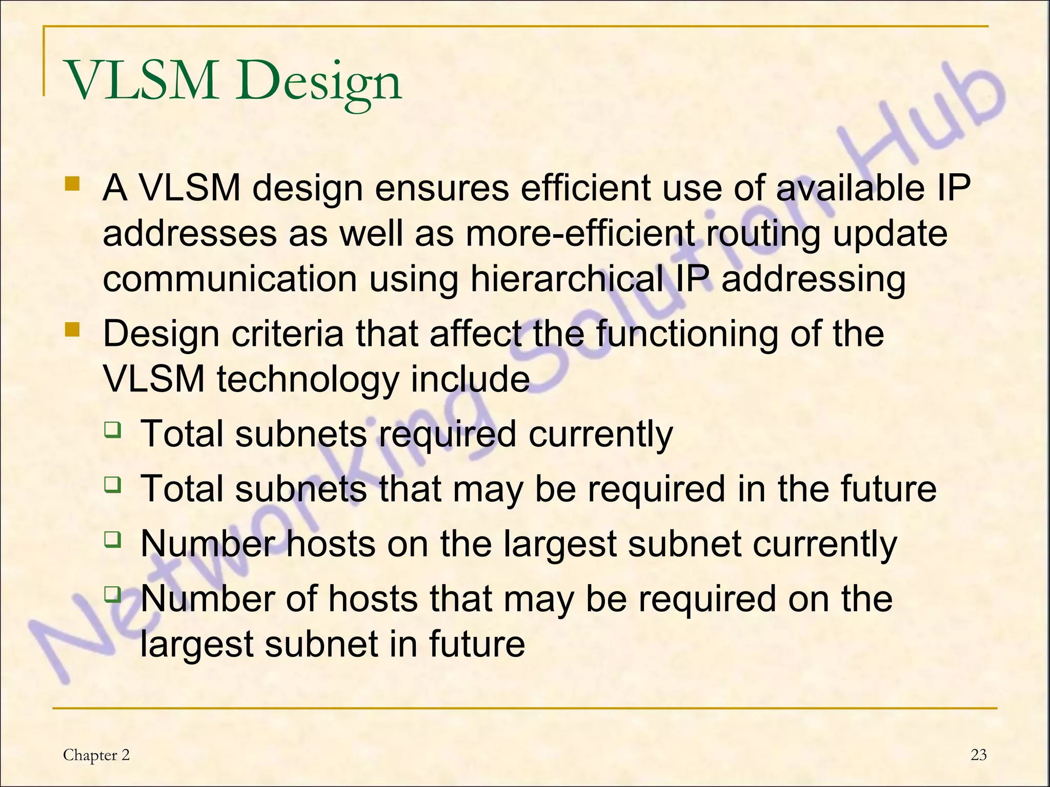 VLSM Design
    A VLSM design ensures efficient use of available IP
     addresses as well as more-efficient routing update
     communication using hierarchical IP addressing
    Design criteria that affect the functioning of the
     VLSM technology include
      Total subnets required currently

      Total subnets that may be required in the future

      Number hosts on the largest subnet currently

      Number of hosts that may be required on the

       largest subnet in future

Chapter 2                                              23
 