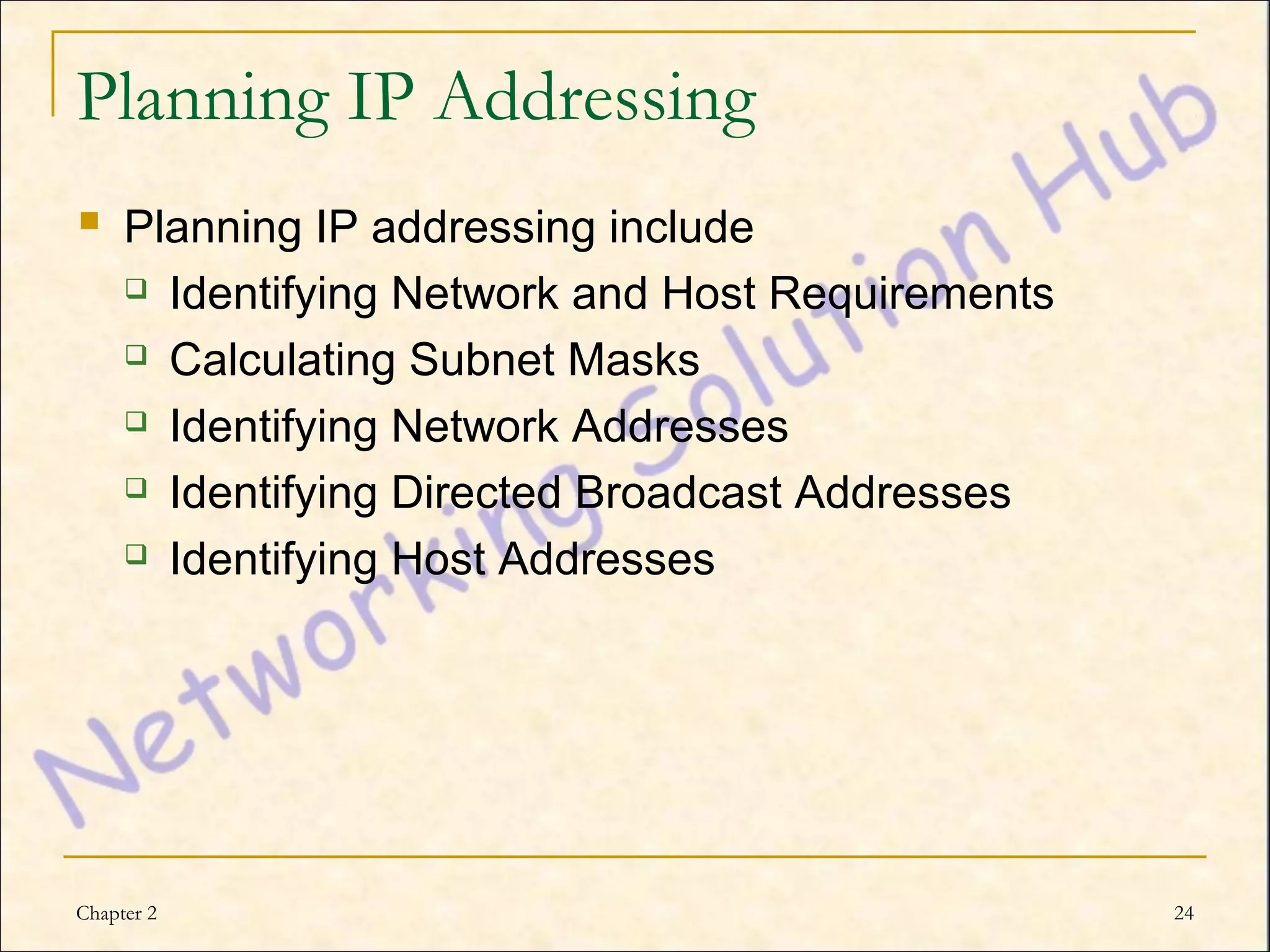 Planning IP Addressing
 Planning IP addressing include
           Identifying Network and Host Requirements
           Calculating Subnet Masks
           Identifying Network Addresses
           Identifying Directed Broadcast Addresses
           Identifying Host Addresses




Chapter 2                                               24
 