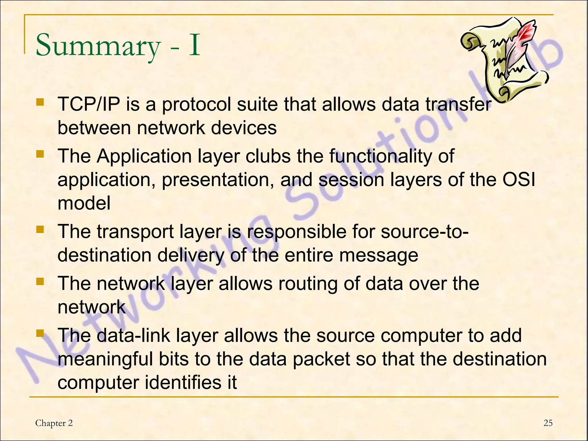Summary - I
    TCP/IP is a protocol suite that allows data transfer
     between network devices
    The Application layer clubs the functionality of
     application, presentation, and session layers of the OSI
     model
    The transport layer is responsible for source-to-
     destination delivery of the entire message
    The network layer allows routing of data over the
     network
    The data-link layer allows the source computer to add
     meaningful bits to the data packet so that the destination
     computer identifies it
Chapter 2                                                     25
 