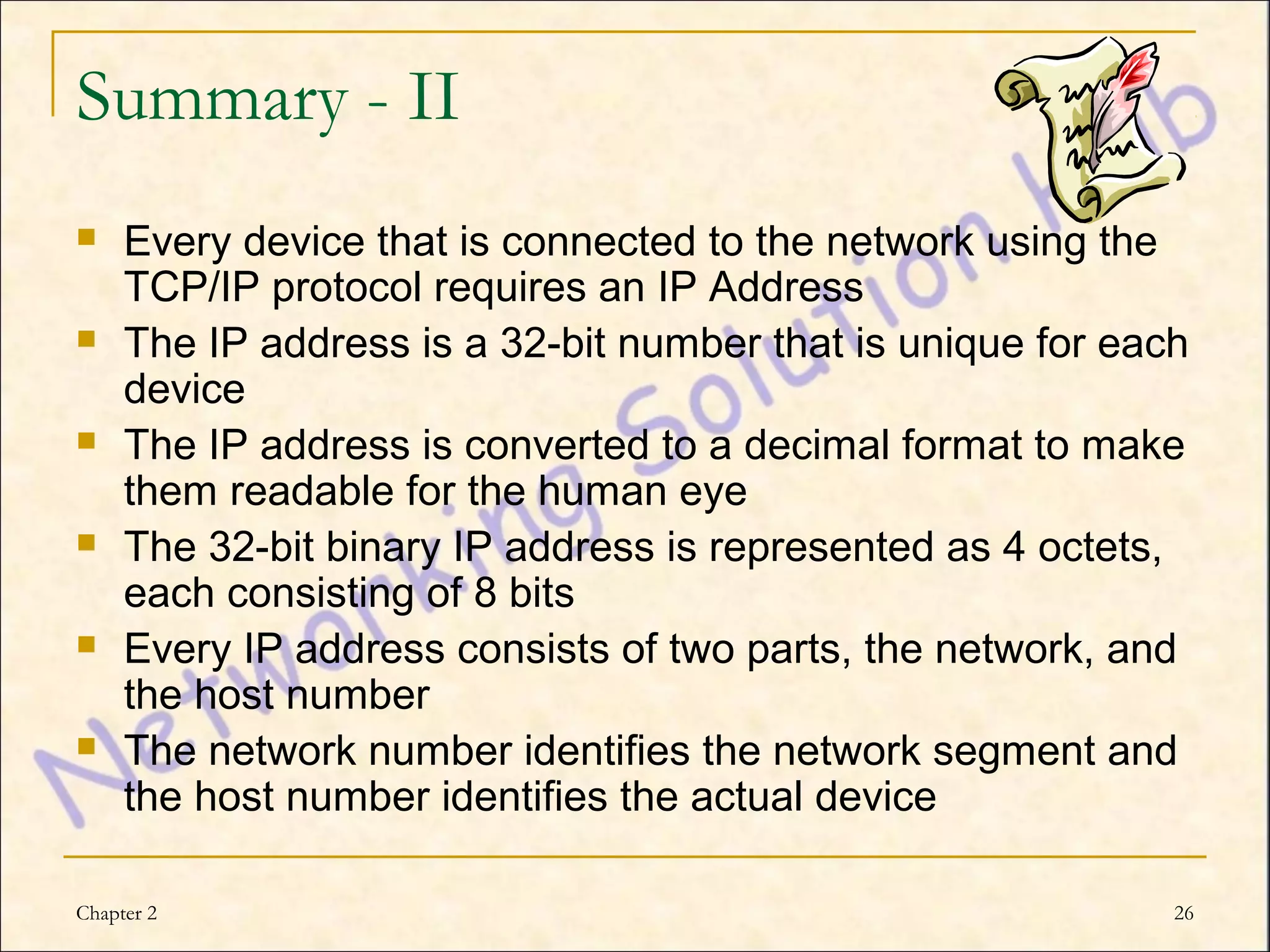 Summary - II
    Every device that is connected to the network using the
     TCP/IP protocol requires an IP Address
    The IP address is a 32-bit number that is unique for each
     device
    The IP address is converted to a decimal format to make
     them readable for the human eye
    The 32-bit binary IP address is represented as 4 octets,
     each consisting of 8 bits
    Every IP address consists of two parts, the network, and
     the host number
    The network number identifies the network segment and
     the host number identifies the actual device

Chapter 2                                                    26
 