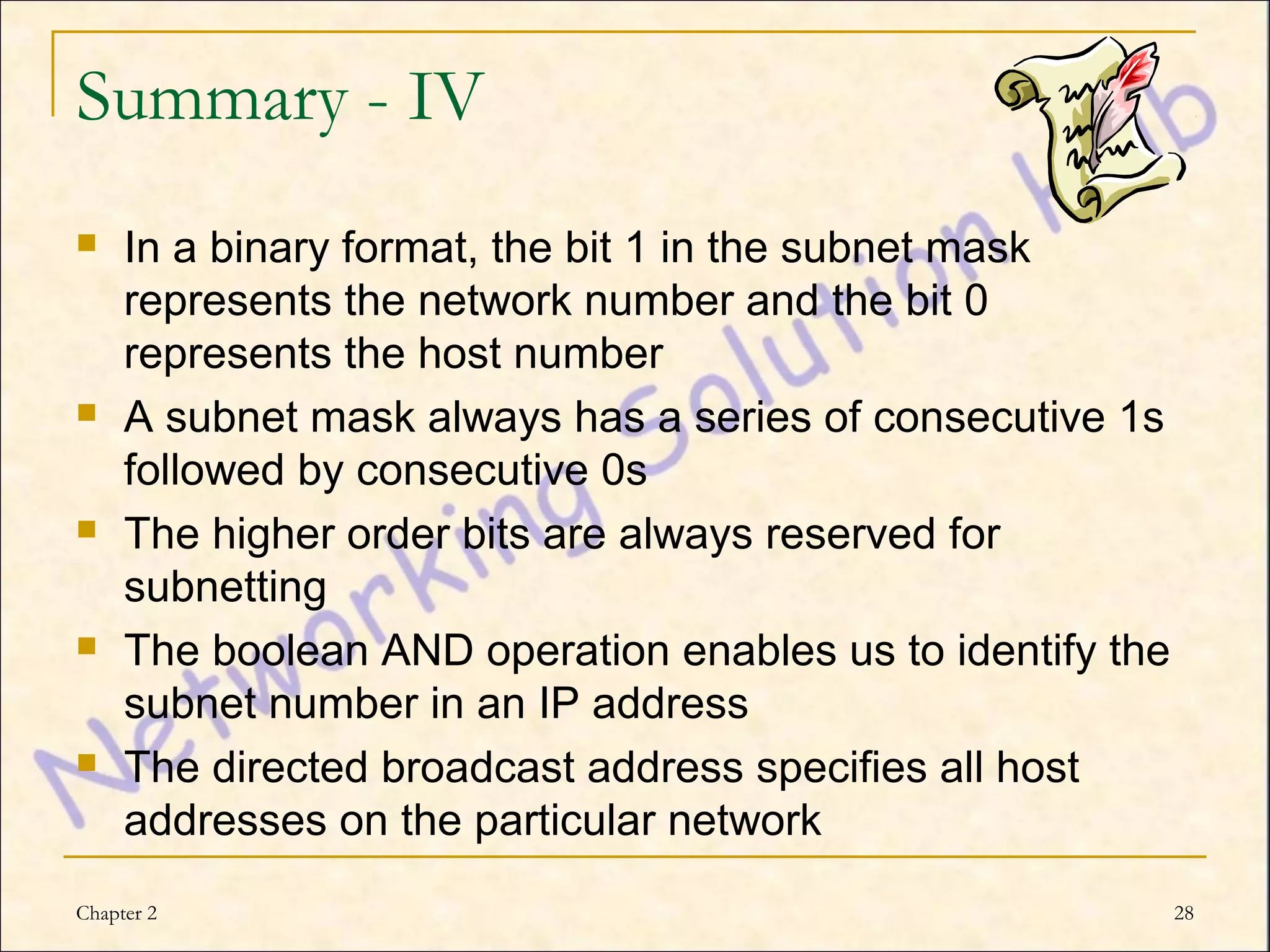 Summary - IV
    In a binary format, the bit 1 in the subnet mask
     represents the network number and the bit 0
     represents the host number
    A subnet mask always has a series of consecutive 1s
     followed by consecutive 0s
    The higher order bits are always reserved for
     subnetting
    The boolean AND operation enables us to identify the
     subnet number in an IP address
    The directed broadcast address specifies all host
     addresses on the particular network
Chapter 2                                                   28
 