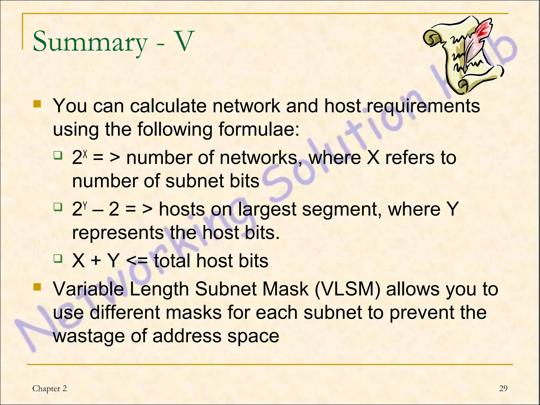 Summary - V
    You can calculate network and host requirements
     using the following formulae:
      2X = > number of networks, where X refers to

       number of subnet bits
      2Y – 2 = > hosts on largest segment, where Y

       represents the host bits.
      X + Y <= total host bits

    Variable Length Subnet Mask (VLSM) allows you to
     use different masks for each subnet to prevent the
     wastage of address space

Chapter 2                                                 29
 