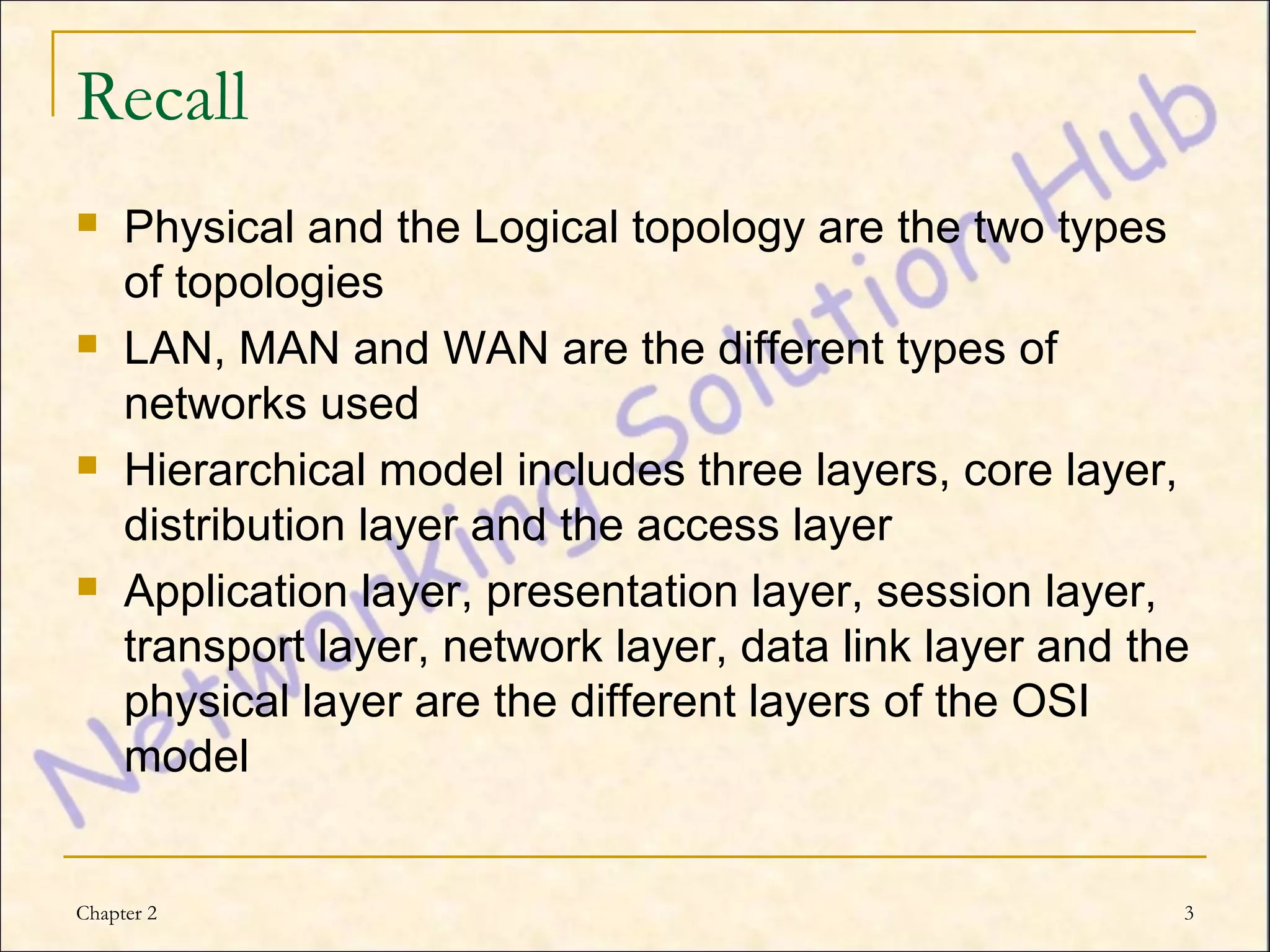 Recall
    Physical and the Logical topology are the two types
     of topologies
    LAN, MAN and WAN are the different types of
     networks used
    Hierarchical model includes three layers, core layer,
     distribution layer and the access layer
    Application layer, presentation layer, session layer,
     transport layer, network layer, data link layer and the
     physical layer are the different layers of the OSI
     model


Chapter 2                                                  3
 