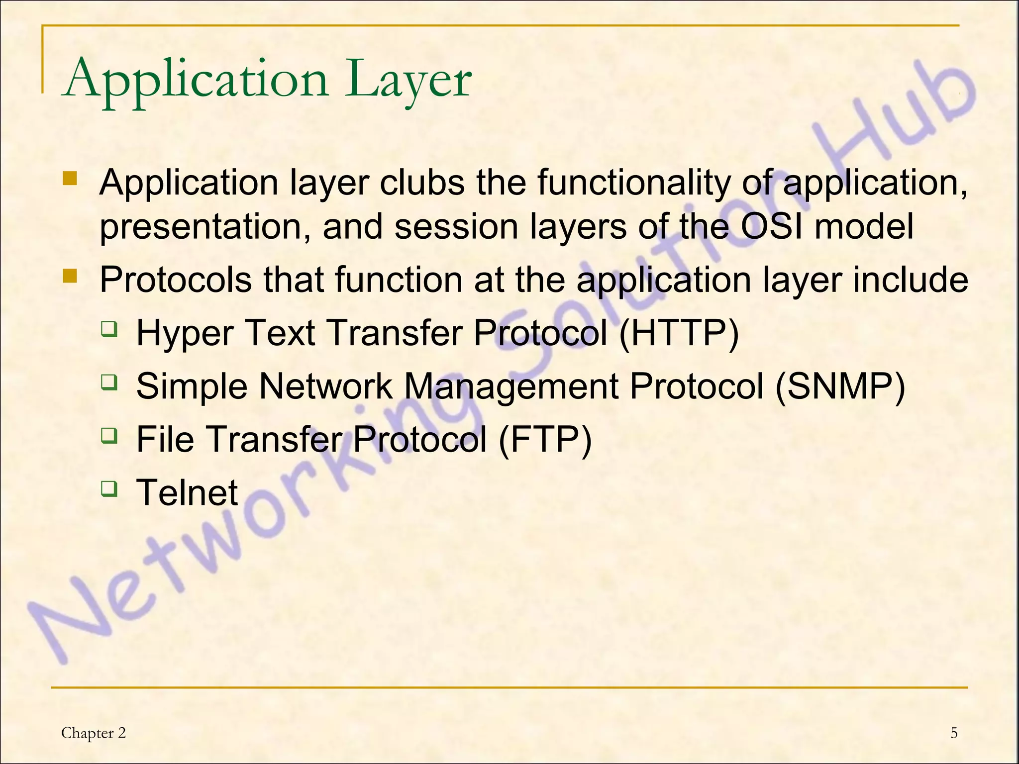 Application Layer
    Application layer clubs the functionality of application,
     presentation, and session layers of the OSI model
    Protocols that function at the application layer include
      Hyper Text Transfer Protocol (HTTP)

      Simple Network Management Protocol (SNMP)

      File Transfer Protocol (FTP)

      Telnet




Chapter 2                                                   5
 