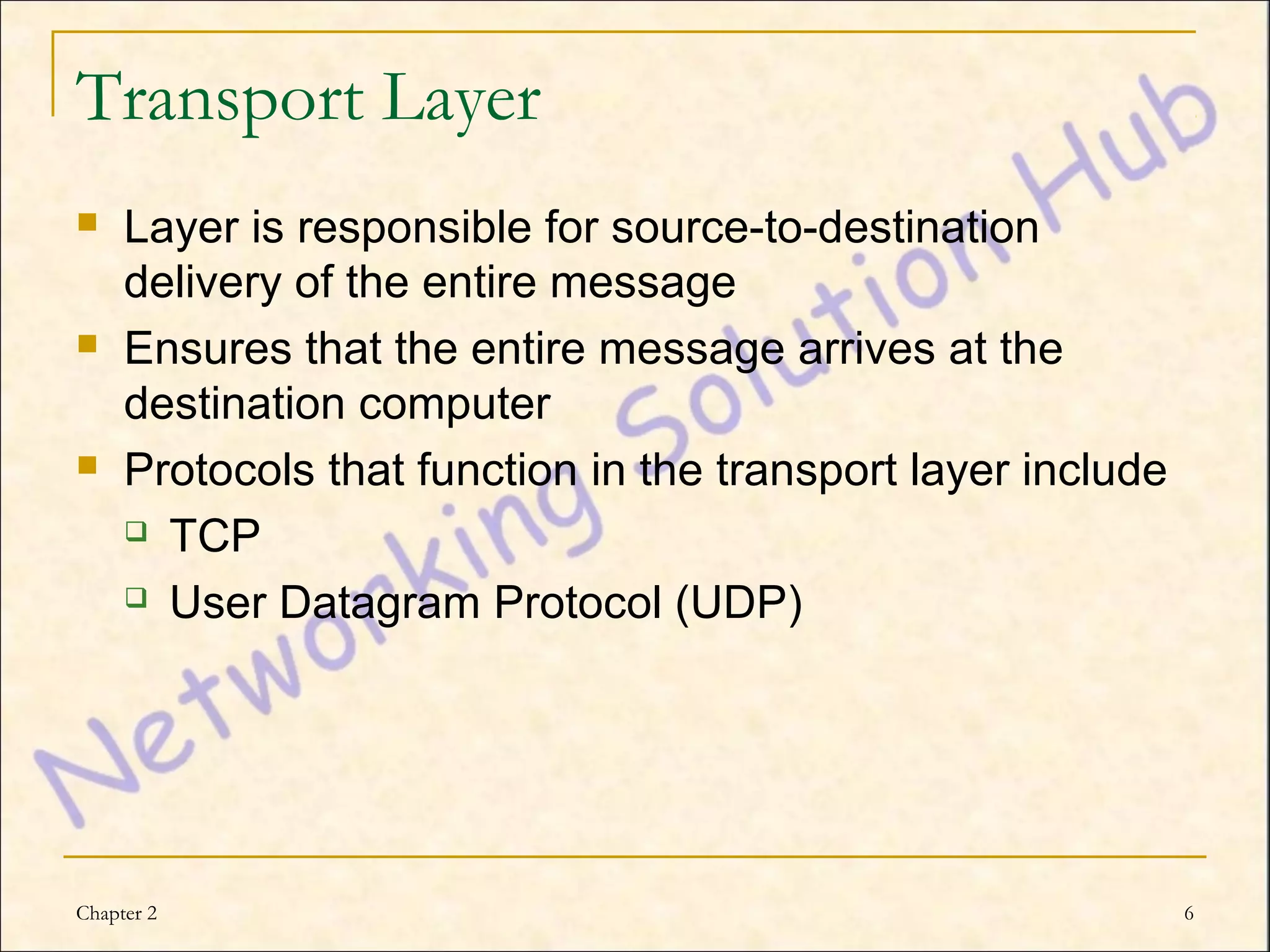 Transport Layer
    Layer is responsible for source-to-destination
     delivery of the entire message
    Ensures that the entire message arrives at the
     destination computer
    Protocols that function in the transport layer include
      TCP

      User Datagram Protocol (UDP)




Chapter 2                                                     6
 