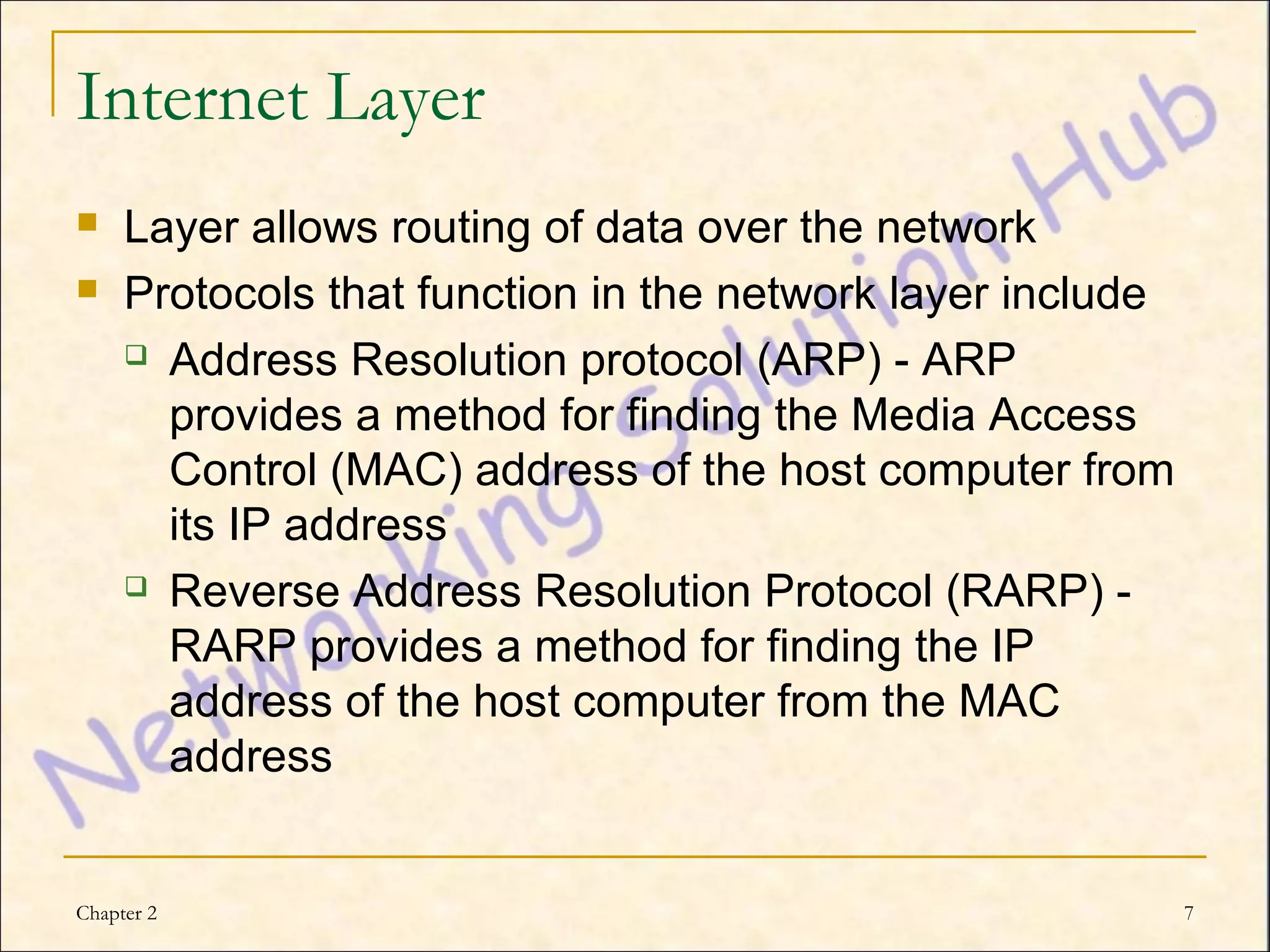 Internet Layer
    Layer allows routing of data over the network
    Protocols that function in the network layer include
      Address Resolution protocol (ARP) - ARP

       provides a method for finding the Media Access
       Control (MAC) address of the host computer from
       its IP address
      Reverse Address Resolution Protocol (RARP) -

       RARP provides a method for finding the IP
       address of the host computer from the MAC
       address


Chapter 2                                                   7
 