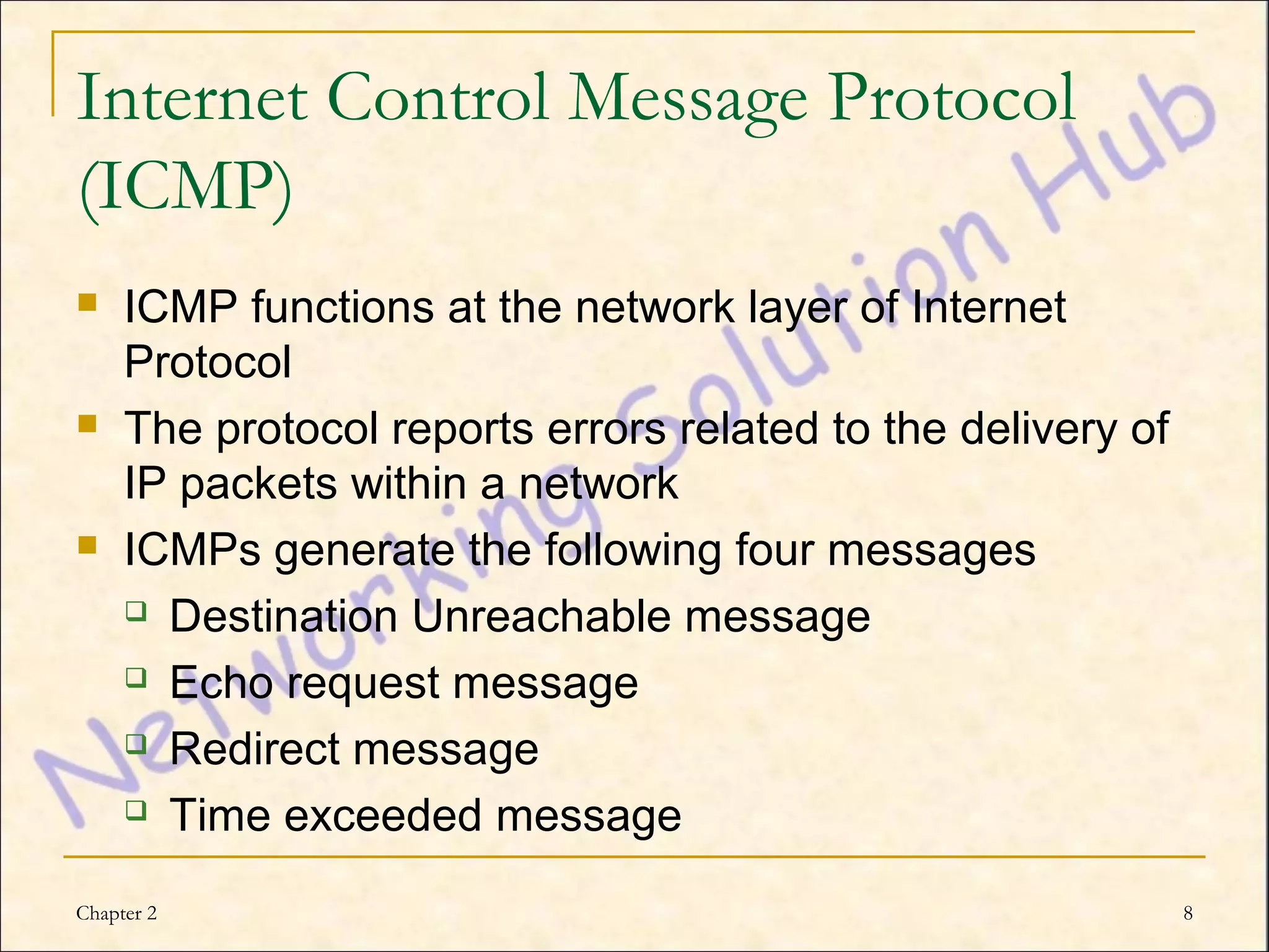 Internet Control Message Protocol
(ICMP)
    ICMP functions at the network layer of Internet
     Protocol
    The protocol reports errors related to the delivery of
     IP packets within a network
    ICMPs generate the following four messages
      Destination Unreachable message

      Echo request message

      Redirect message

      Time exceeded message


Chapter 2                                                     8
 