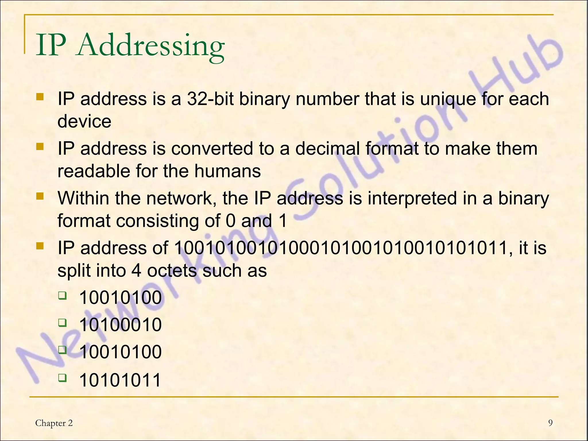 IP Addressing
    IP address is a 32-bit binary number that is unique for each
     device
    IP address is converted to a decimal format to make them
     readable for the humans
    Within the network, the IP address is interpreted in a binary
     format consisting of 0 and 1
    IP address of 10010100101000101001010010101011, it is
     split into 4 octets such as
      10010100

      10100010

      10010100

           10101011

Chapter 2                                                        9
 