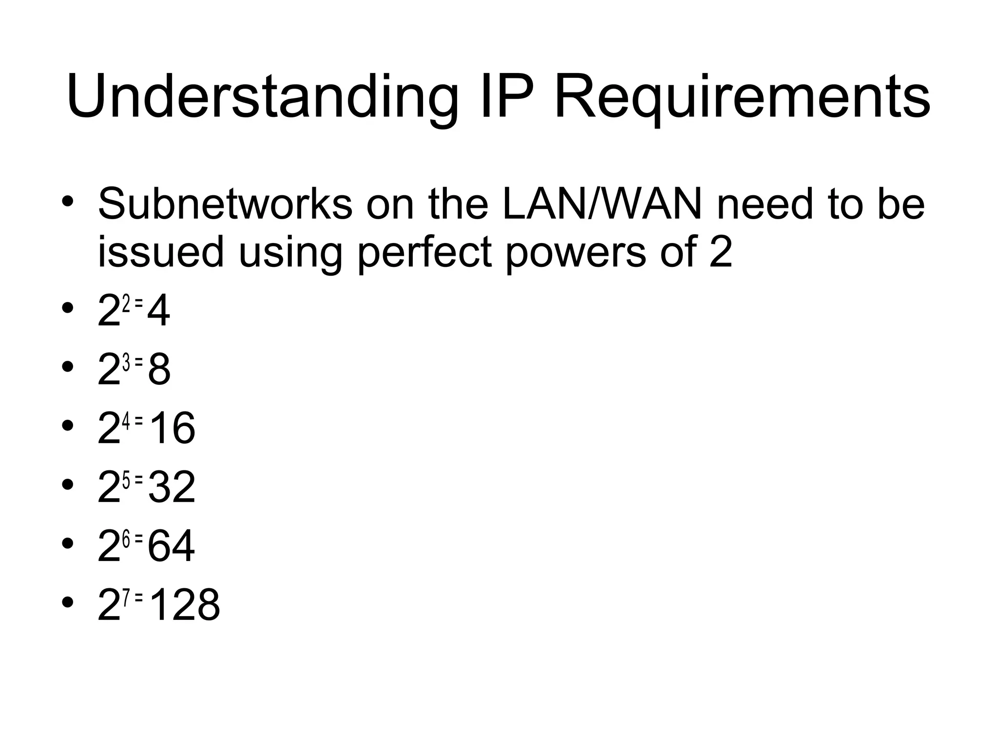 Understanding IP Requirements
• Subnetworks on the LAN/WAN need to be
  issued using perfect powers of 2
• 22 = 4
• 23 = 8
• 24 = 16
• 25 = 32
• 26 = 64
• 27 = 128
 