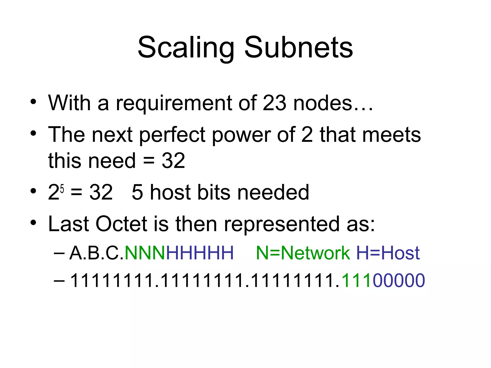 Scaling Subnets
• With a requirement of 23 nodes…
• The next perfect power of 2 that meets
  this need = 32
• 25 = 32 5 host bits needed
• Last Octet is then represented as:
  – A.B.C.NNNHHHHH N=Network H=Host
  – 11111111.11111111.11111111.11100000
 