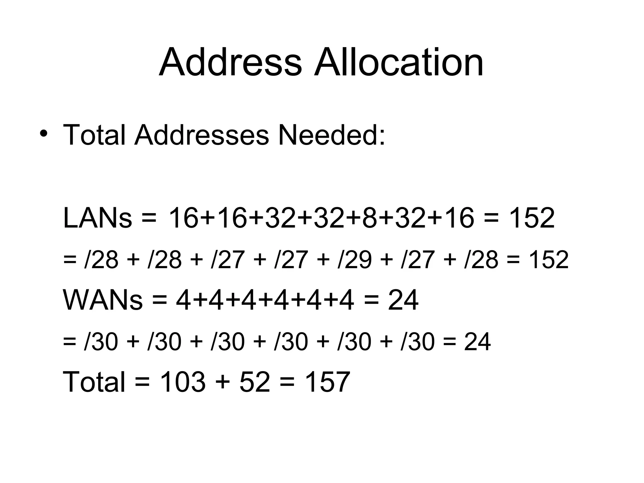 Address Allocation
• Total Addresses Needed:

 LANs = 16+16+32+32+8+32+16 = 152
 = /28 + /28 + /27 + /27 + /29 + /27 + /28 = 152
 WANs = 4+4+4+4+4+4 = 24
 = /30 + /30 + /30 + /30 + /30 + /30 = 24
 Total = 103 + 52 = 157
 