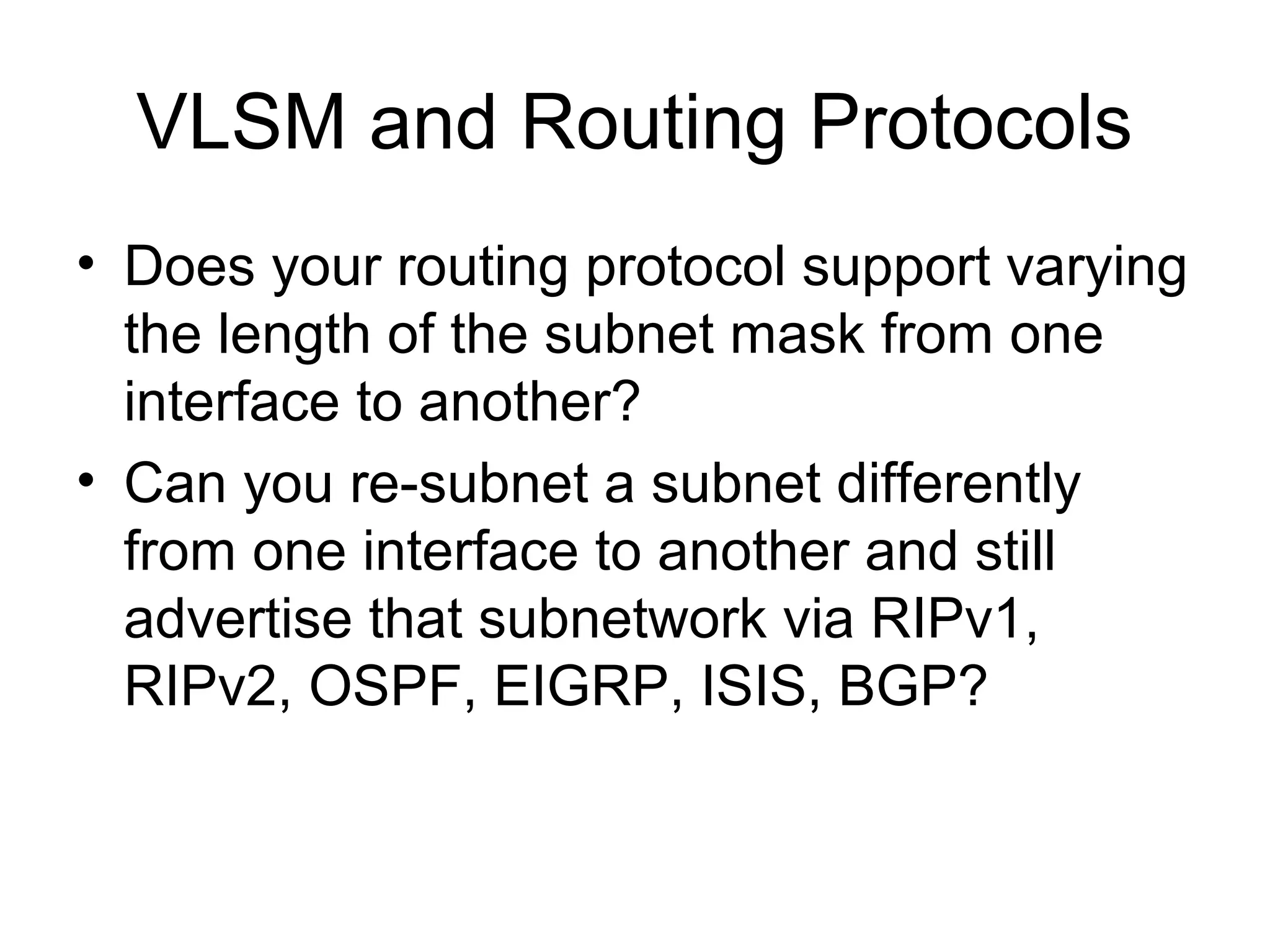 VLSM and Routing Protocols
• Does your routing protocol support varying
  the length of the subnet mask from one
  interface to another?
• Can you re-subnet a subnet differently
  from one interface to another and still
  advertise that subnetwork via RIPv1,
  RIPv2, OSPF, EIGRP, ISIS, BGP?
 