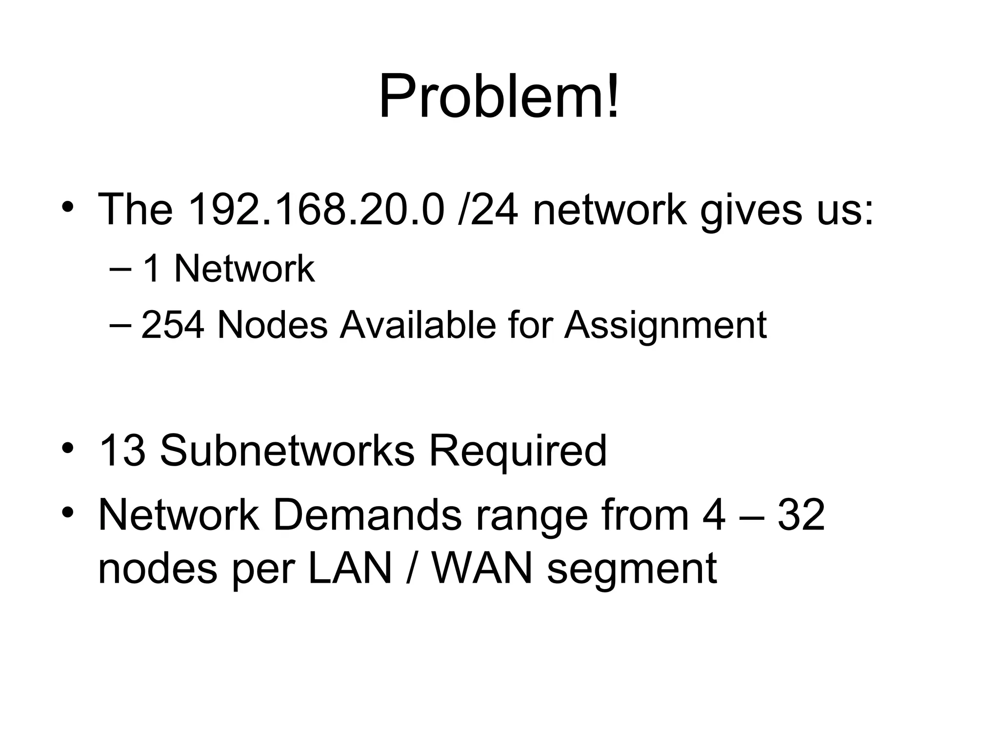 Problem!
• The 192.168.20.0 /24 network gives us:
  – 1 Network
  – 254 Nodes Available for Assignment


• 13 Subnetworks Required
• Network Demands range from 4 – 32
  nodes per LAN / WAN segment
 