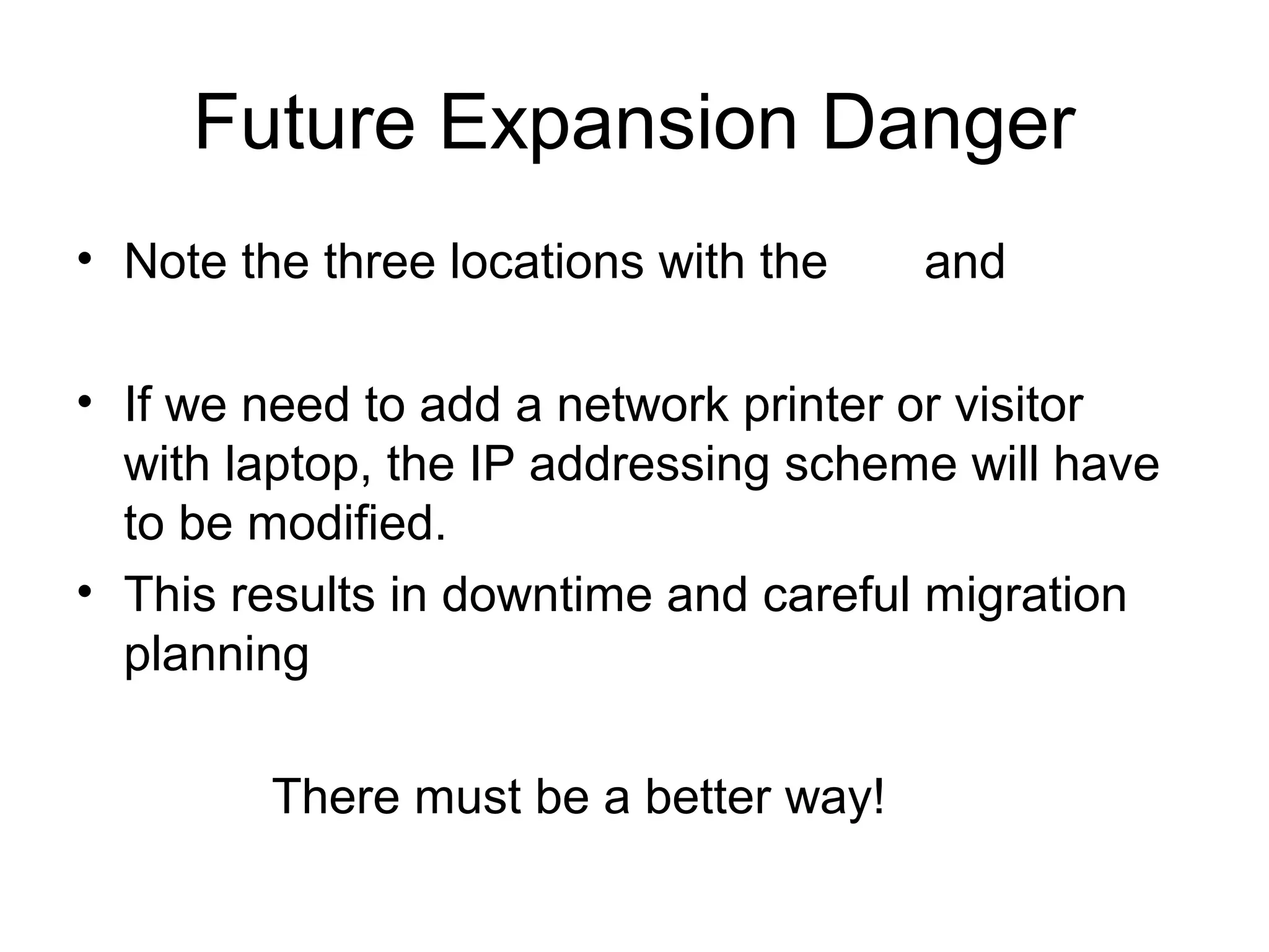 Future Expansion Danger
• Note the three locations with the    and

• If we need to add a network printer or visitor
  with laptop, the IP addressing scheme will have
  to be modified.
• This results in downtime and careful migration
  planning

         There must be a better way!
 