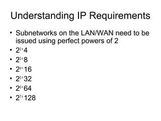 Understanding IP Requirements
• Subnetworks on the LAN/WAN need to be
  issued using perfect powers of 2
• 22 = 4
• 23 = 8
• 24 = 16
• 25 = 32
• 26 = 64
• 27 = 128
 